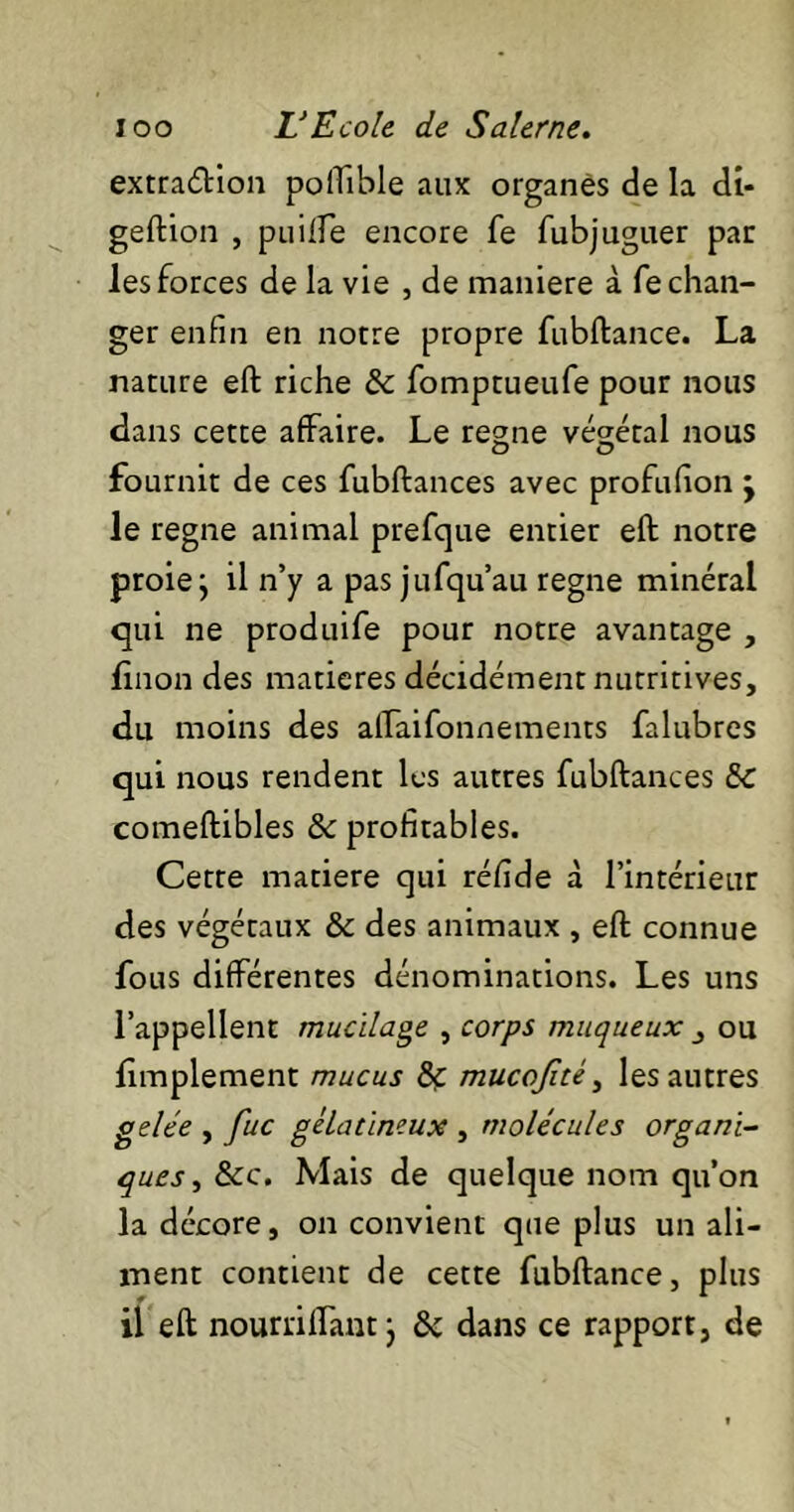 extradion poiTible aux organes de la di- geftion , puiffe encore fe fubjuguer par les forces de la vie , de maniéré à fe chan- ger enfin en notre propre fubftance. La nature eft riche & fomptueufe pour nous dans cette affaire. Le régné végétal nous fournit de ces fubftances avec profufion ’y le régné animal prefque entier eft notre proie j il n’y a pas jufqu’au régné minéral qui ne produife pour notre avantage , linon des matières décidément nutritives, du moins des allaifonnements falubres qui nous rendent les autres fubftances 5c comeftibles & profitables. Cette matière qui réfide à l’intérieur des végétaux & des animaux , eft connue fous différentes dénominations. Les uns l’appellent mucilage , corps muqueux ou limplement mucus 8ç mucojité, les autres gelée , fuc gélatineux , molécules organi- ques , &c. Mais de quelque nom qu’on la décore, on convient que plus un ali- ment contient de cette fubftance, plus il eft nourrilfant j & dans ce rapport, de