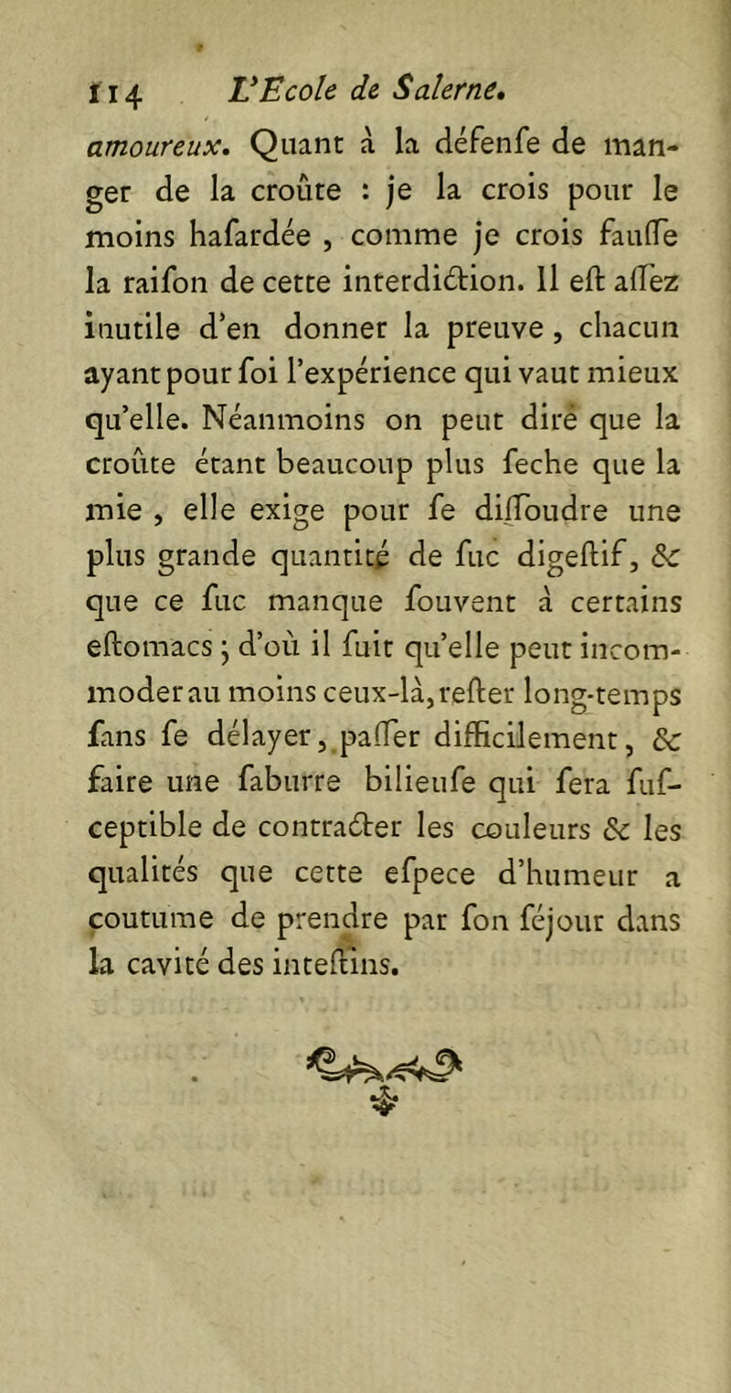 amoureux. Quant à la défenfe de man- ger de la croûte : je la crois pour le moins hafardée , comme je crois fauffie la raifon de cette interdiction. Il eft allez inutile d’en donner la preuve , chacun ayant pour foi l’expérience qui vaut mieux qu’elle. Néanmoins on peut dire que la croûte étant beaucoup plus feche que la mie , elle exige pour fe dilfoudre une plus grande quantité de fuc digeftif, & que ce fuc manque fouvent à certains etomacs} d’où il fuit quelle peut incom- moderai! moins ceux-là,relier long-temps fans fe délayer, palier difficilement, & faire une faburre bilieufe qui fera fuf- ceptible de contracter les couleurs ôc les qualités que cette efpece d’humeur a coutume de prendre par fon féjour dans la cavité des intelïins.