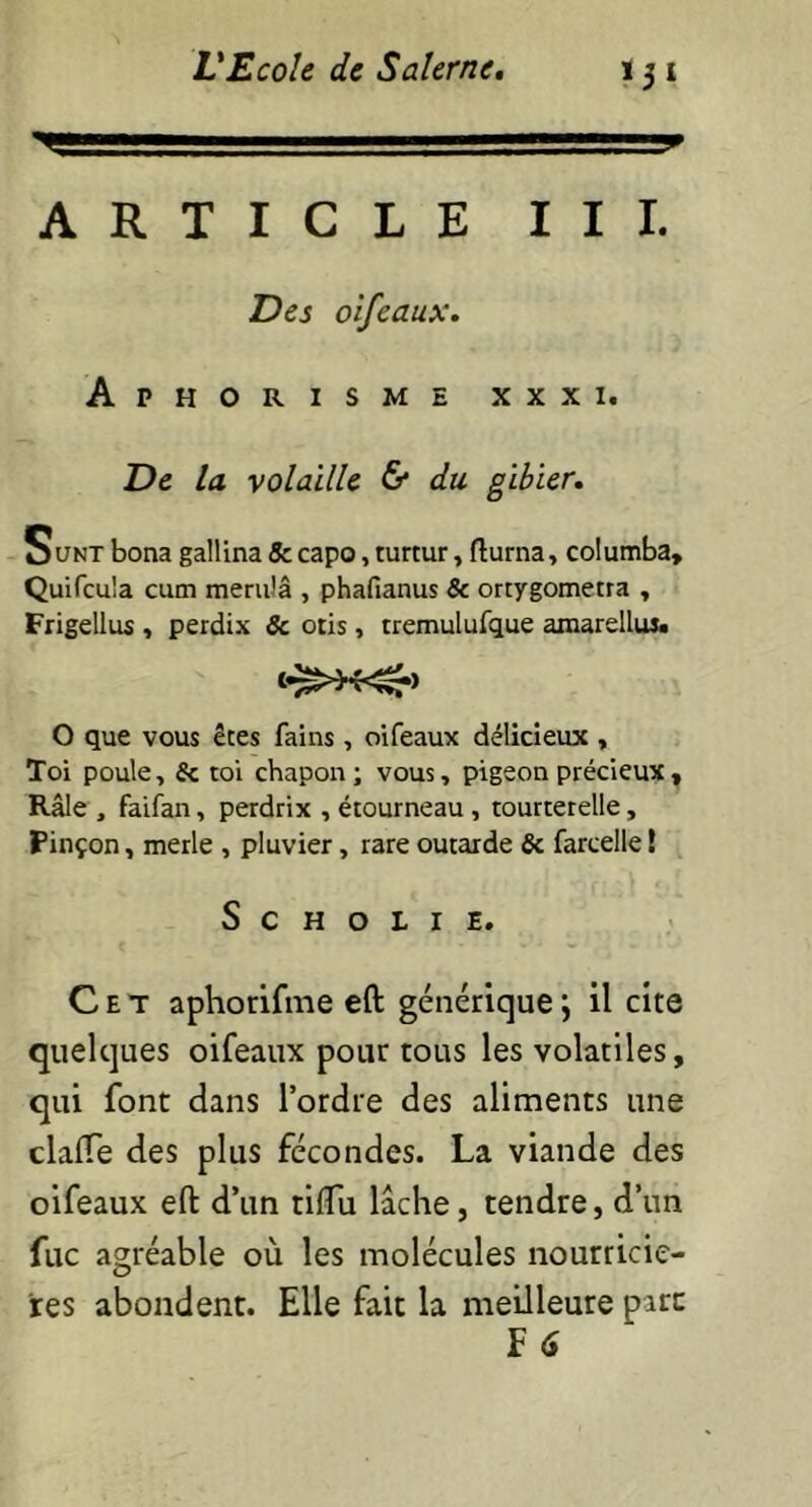 ■ ' '■■■ ARTICLE T III. oifeaux. Aphorisme xxxi. Z)e /a volaille & du gibier. Sunt bona gallina 5c capo, turtur, flurna, columba, Quifcu'a cum merulâ , phafianus & ortygometra , Frigellus , perdix 5c otis , tremulufque amarelluj. O que vous êtes fains , oifeaux délicieux , Toi poule, 5c toi chapon; vous, pigeon précieux. Râle , faifan, perdrix , étourneau , tourterelle, Pinçon, merle , pluvier, rare outarde 5c farcelle ! S C H O L I E. Cet aphorifme eft générique ; il cite quelques oifeaux pour tous les volatiles, qui font dans l’ordre des aliments une clafTe des plus fécondes. La viande des oifeaux eft d’un rifîu lâche, tendre, d’un fuc agréable où les molécules nourriciè- res abondent. Elle fait la meilleure parc F 6