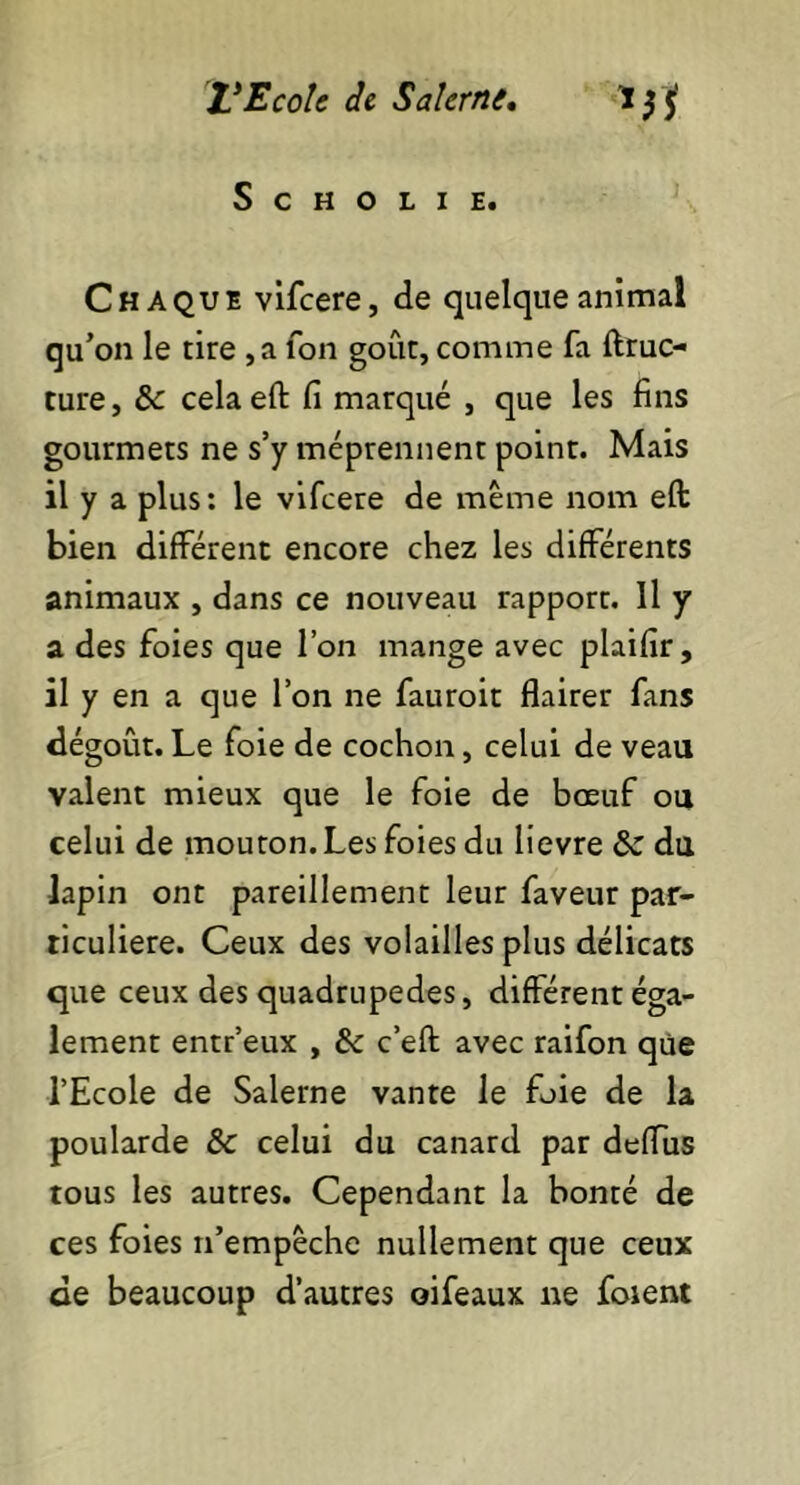 S C H O L I E. Chaque vifeere, de quelque animal qu’on le tire ,a Ton goût, comme fa ftruc- ture, 6c celaeft fi marqué , que les fins gourmets ne s’y méprennent point. Mais il y a plus: le vifeere de même nom eft bien différent encore chez les différents animaux , dans ce nouveau rapport. Il y a des foies que l’on mange avec plaifir, il y en a que l’on ne fauroit flairer fans dégoût. Le foie de cochon, celui de veau valent mieux que le foie de bœuf ou celui de mouton. Les foies du lievre 6c du lapin ont pareillement leur faveur par- ticulière. Ceux des volailles plus délicats que ceux des quadrupedes, différent éga- lement entr’eux , 6c c’efl avec raifon que l’Ecole de Salerne vante le foie de la poularde 6c celui du canard par deffus tous les autres. Cependant la bonté de ces foies n’empêche nullement que ceux de beaucoup d’autres oifeaux ne foient