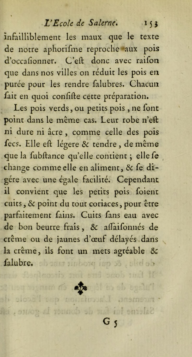 infailliblement les maux que le texte de notre aphorifme reproche aux pois d’occa donner. C’eft donc avec raifon que dans nos villes on réduit les pois en purée pour les rendre falubres. Chacun fait en quoi condfte cette préparation. Les pois verds, ou petits pois, ne font point dans le même cas. Leur robe n’eft ni dure ni âcre , comme celle des pois fecs. Elle eft légère & tendre, de même que la fubftance quelle contient} ellefe change comme elle en aliment, & fe di- gère avec une égale facilité. Cependant il convient que les petits pois foient cuits, & point du tout coriaces, pour être parfaitement fains. Cuits fans eau avec de bon beurre frais, &c aflaifonnés de crème ou de jaunes d’œuf délayés , dans la crème, ils font un mets agréable &C falubre. >