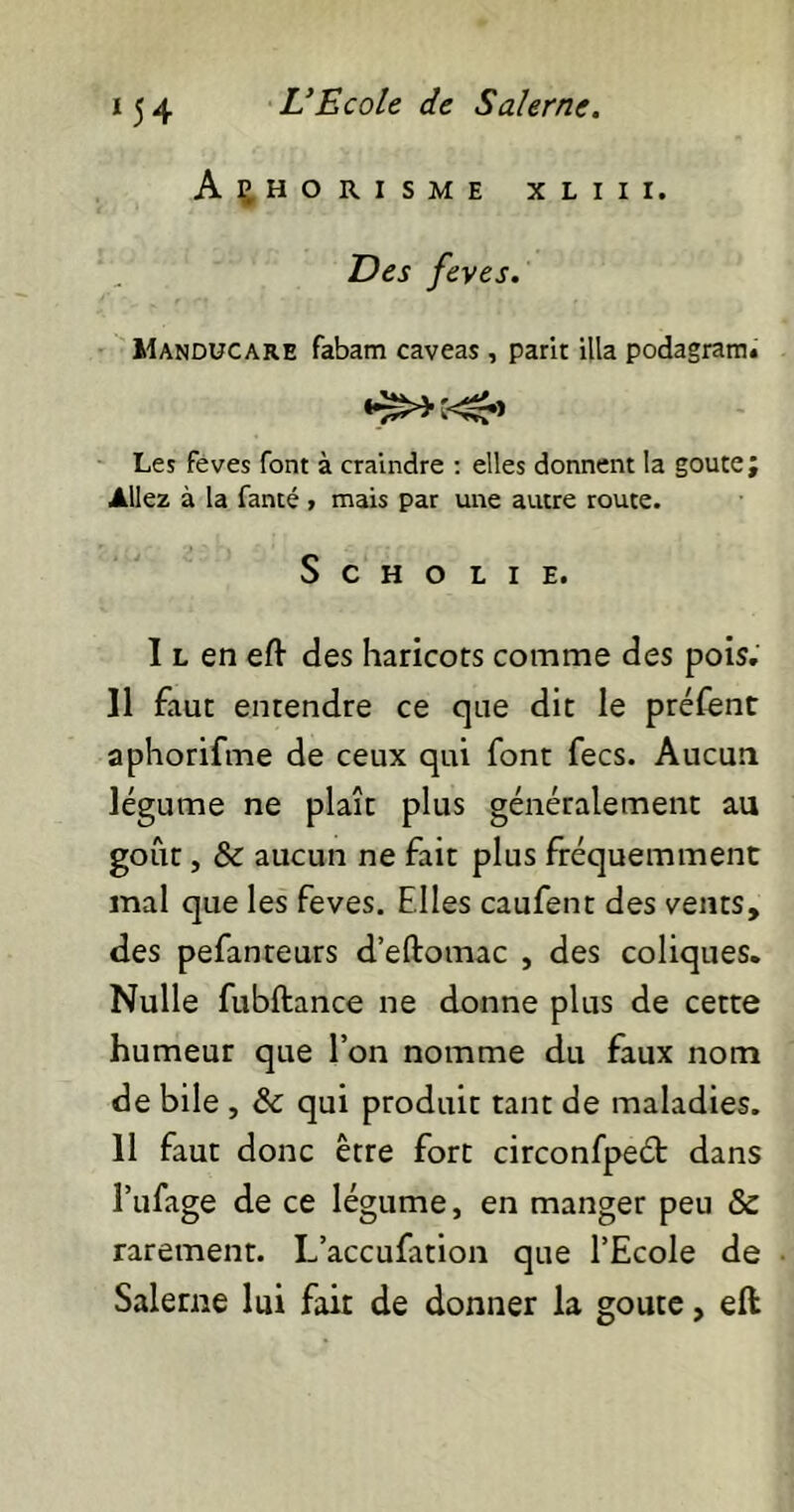 Aphorisme xliii. Des feves. Manducare fabam caveas , parit illa podagram. Les feves font à craindre : elles donnent la goûte; Allez à la fanté > mais par une autre route. S C H O L I E. I l en eft des haricots comme des pois. Il faut entendre ce que dit le préfent aphorifme de ceux qui font fecs. Aucun légume ne plaît plus généralement au goût, & aucun ne fait plus fréquemment mal que les feves. Elles caufent des vents, des pefanteurs d’eftomac , des coliques. Nulle fubftance ne donne plus de cette humeur que l’on nomme du faux nom de bile , & qui produit tant de maladies. 11 faut donc être fort circonfpeét dans Pufage de ce légume, en manger peu & rarement. L’accufation que l’Ecole de Saleme lui fait de donner la goûte, eft