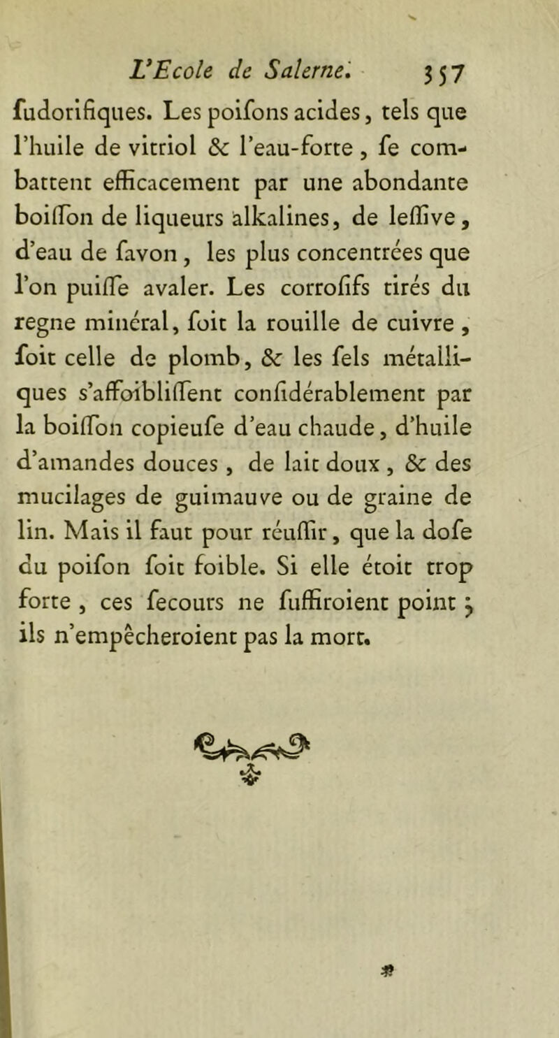 fudorifiques. Les poifons acides, tels que l’huile de vitriol & l’eau-forte, fe com- battent efficacement par une abondante boiffion de liqueurs alkalines, de leffive, d’eau de favon , les plus concentrées que l’on puiffie avaler. Les corrofifs tirés du régné minéral, foit la rouille de cuivre , foit celle de plomb, & les fels métalli- ques s’afFoiblilïent confidérablement par la boiffion copieufe d’eau chaude, d’huile d’amandes douces, de lait doux , & des mucilages de guimauve ou de graine de lin. Mais il faut pour réuffir, que la dofe du poifon foit foible. Si elle étoit trop forte , ces fecours ne fuffiroient point } ils n’empêcheroient pas la mort.