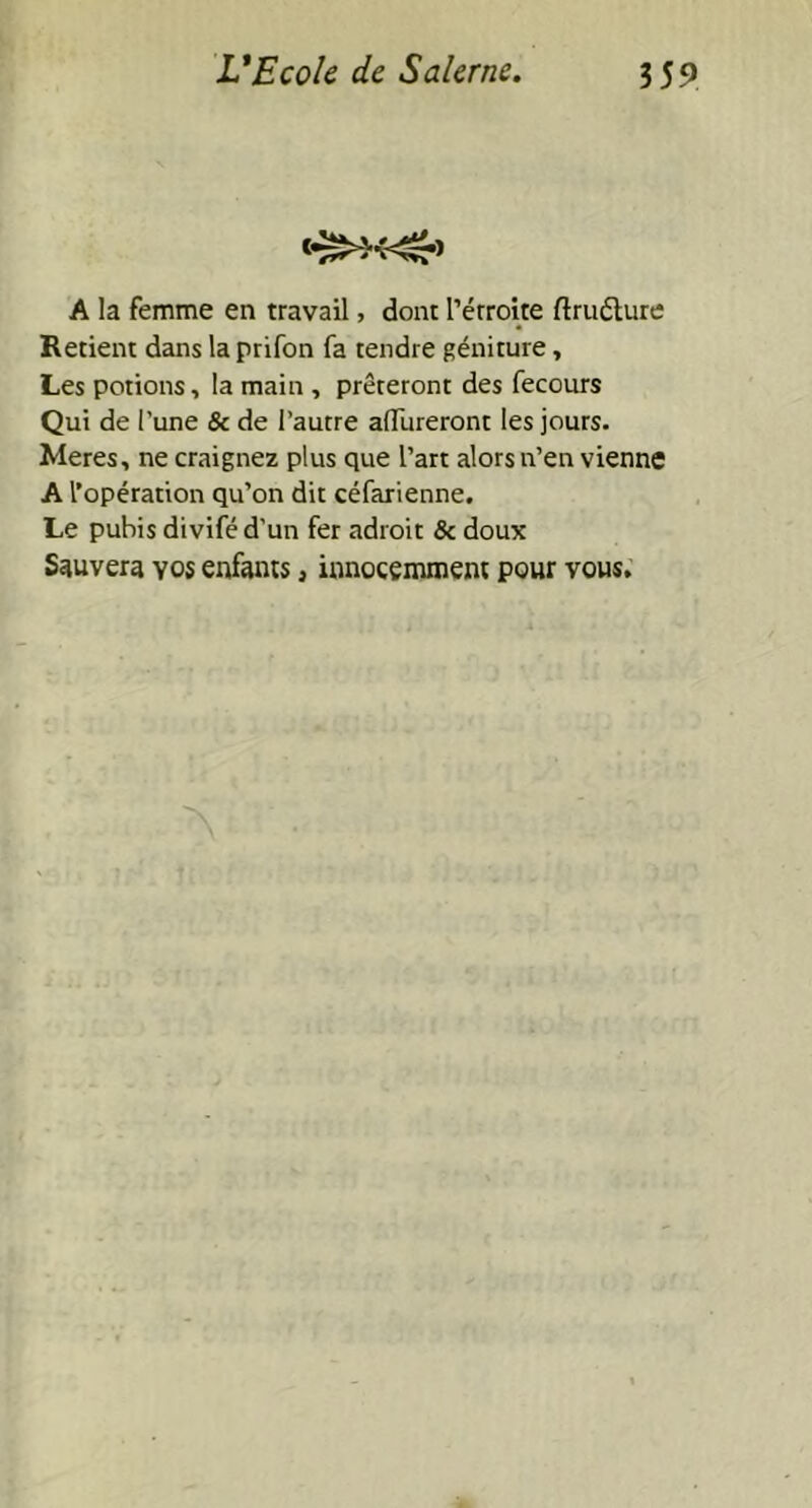 <•»*<£> A la femme en travail, dont l’érroite ftrutture Retient dans la prifon fa tendre géniture, Les potions, la main , prêteront des fecours Qui de l’une & de l’autre aiïiireront les jours. Meres, ne craignez plus que l’art alors n’en vienne A l’opération qu’on dit céfarienne. Le pubis divifé d'un fer adroit & doux Sauvera yos enfants 3 innocemment pour vous.