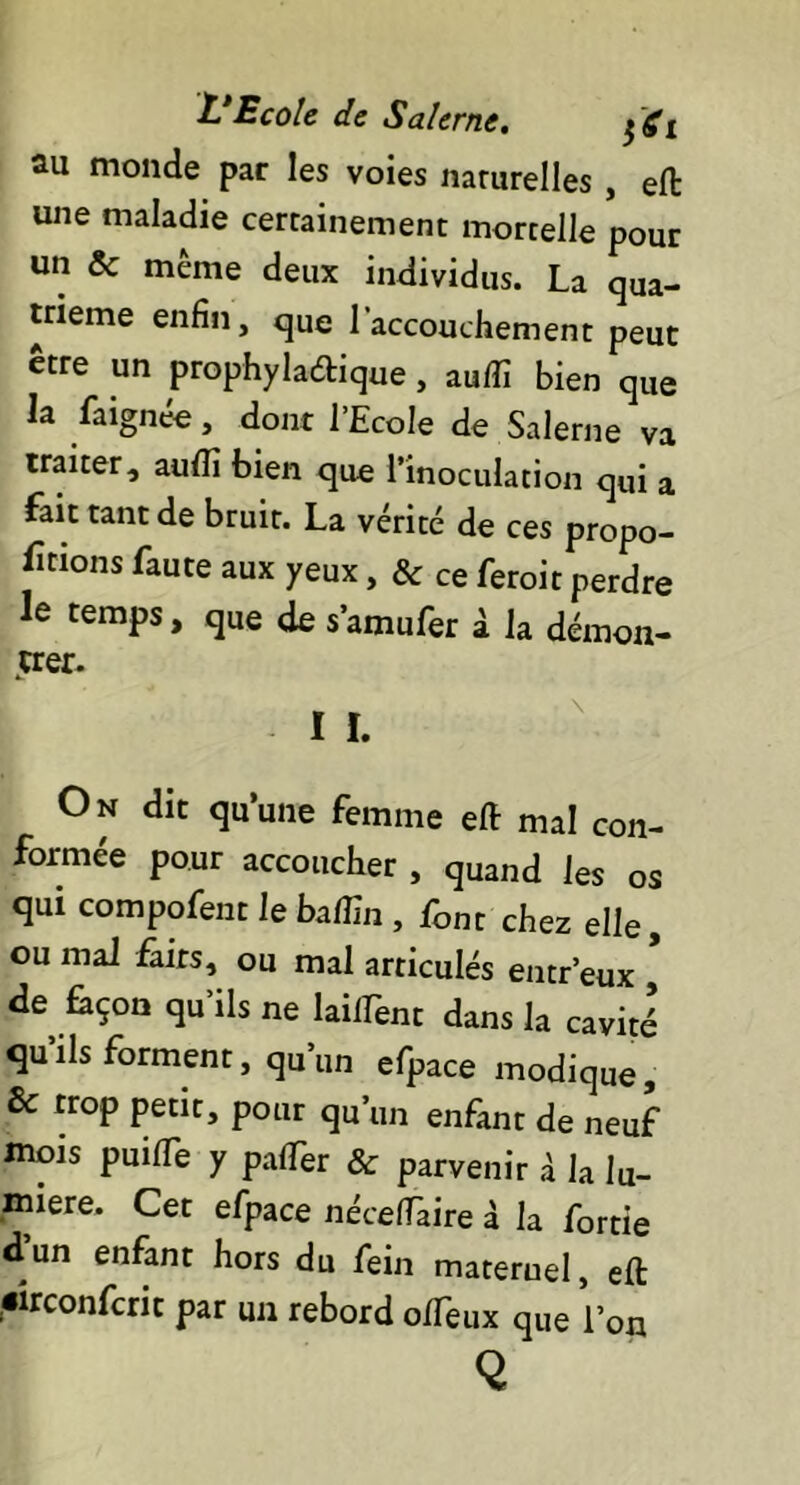 au monde par les voies naturelles , eft une maladie certainement mortelle pour un & même deux individus. La qua- trième enfin, que l'accouchement peut être un prophyla&ique , auffi bien que la faignée, dont l’Ecole de Salerne va traiter, audî bien que l’inoculation qui a fait tant de bruit. La vérité de ces propo- rtions faute aux yeux, & ce feroit perdre le temps, que de s’amufer à la démon- trer. On dit qu’une femme eft mal con- formée pour accoucher , quand les os qui compofent le baffin , font chez elle, ou mal faits, ou mal articulés entr’eux de façon qu’ils ne laiiTent dans la cavité’ qu’ils forment, qu’un efpace modique, & trop petit, pour qu’un enfant de neuf mois puilfe y pafiTer & parvenir à la lu- mière. Cet efpace nécefiàire à la fortie d’un enfant hors du fein maternel, eft «irconfcrit par un rebord o/Teux que l’on Q