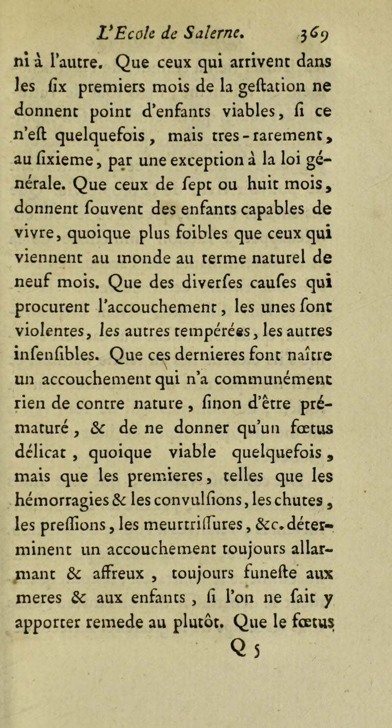 ni à l’autre. Que ceux qui arrivent dans les fix premiers mois de la geftation ne donnent point d’enfants viables, fi ce n’eft quelquefois, mais très-rarement, au fixieme, par une exception à la loi gé- nérale. Que ceux de fept ou huit mois, donnent fouvent des enfants capables de vivre, quoique plus foibles que ceux qui viennent au monde au terme naturel de neuf mois. Que des diverfes caufes qui procurent l’accouchement, les unes font violentes, les autres tempérées, les autres infenfibles. Que ces dernieres font naître un accouchement qui n’a communément rien de contre nature, finon d’être pré- maturé , & de ne donner qu’un fœtus délicat , quoique viable quelquefois, mais que les premières, telles que les hémorragies & les convulfions, les chutes, les prefions, les meurtrilTures, &c.déter- minent un accouchement toujours allar- mant & affreux , toujours funefte aux meres &c aux enfants , fi l’on ne fait y apporter remede au plutôt. Que le fœtus Qs