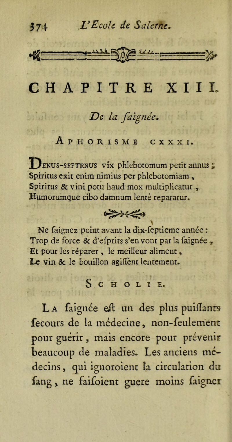 CHAPITRE XIIL De la faïgnée. Aphorisme cxxxi. Denus-seftenus vix phlebotomum petit annus j; Spiritus exit enim nimius per phlebotomiam , Spiritus 8c vini potu haud mox multiplicatur , Humorumque cibo damnum lentè reparatur. Ne faignez point avant la dix-feptieme année : Trop de force 6c d’efprits s’en vont parla faignée v Et pour les réparer , le meilleur aliment, Le vin 6c le bouillon agiffent lentement. S c H O L I E. La faignée eft un des plus puiflanrs fecours de la médecine, non-feulement pour guérir, mais encore pour prévenir beaucoup de maladies. Les anciens mé- decins , qui ignoroient la circulation du fang y ne faifoient guere moins faigner