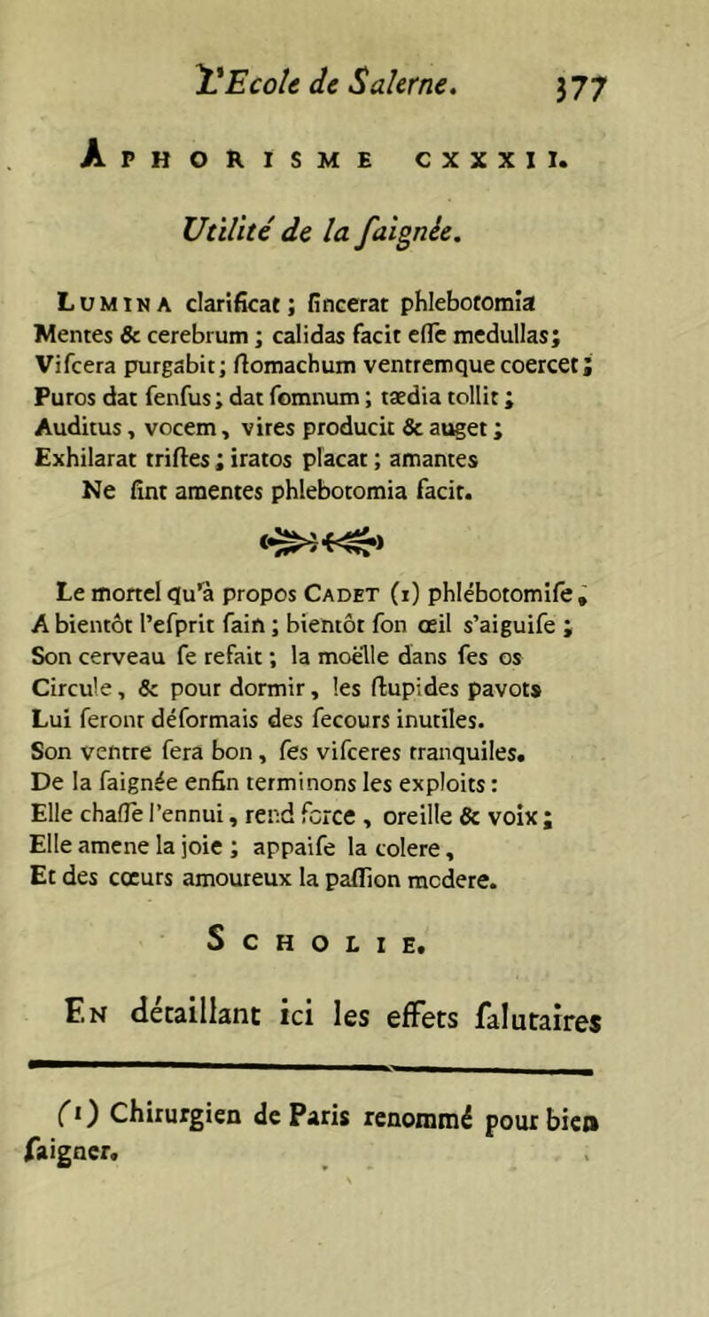 Aphorisme cxxxii. Utilité de la faignée. Lumina clarificat; fincerat phlebotomia Mentes & cerebrum ; calidas facit elle medullas; Vifcera purgabit; rtomachum ventremque coercet; Puros dat fenfus; dat fomnum ; taedia tollit ; Auditus, vocem, vires producit & auget ; Exhilarat triftes ; iratos placat ; amantes Ne fint amentes phlebotomia facit. Le mortel qu’a propos Cadet (i) phlébotomife» A bientôt l’efprit fain ; bientôt fon œil s’aiguife ; Son cerveau fe refait ; la moelle dans fes os Circule, & pour dormir, les ftupides pavots Lui feront déformais des fecours inutiles. Son ventre fera bon, fes vifceres rranquiles. De la faignée enfin terminons les exploits : Elle chafle l’ennui, rend force , oreille 8c voix ; Elle amene la joie ; appaife la colere, Et des cœurs amoureux la paflion modéré. S C H O L I E. En détaillant ici les effets falutaires (1) Chirurgien de Paris renommé pour bien faigncr.