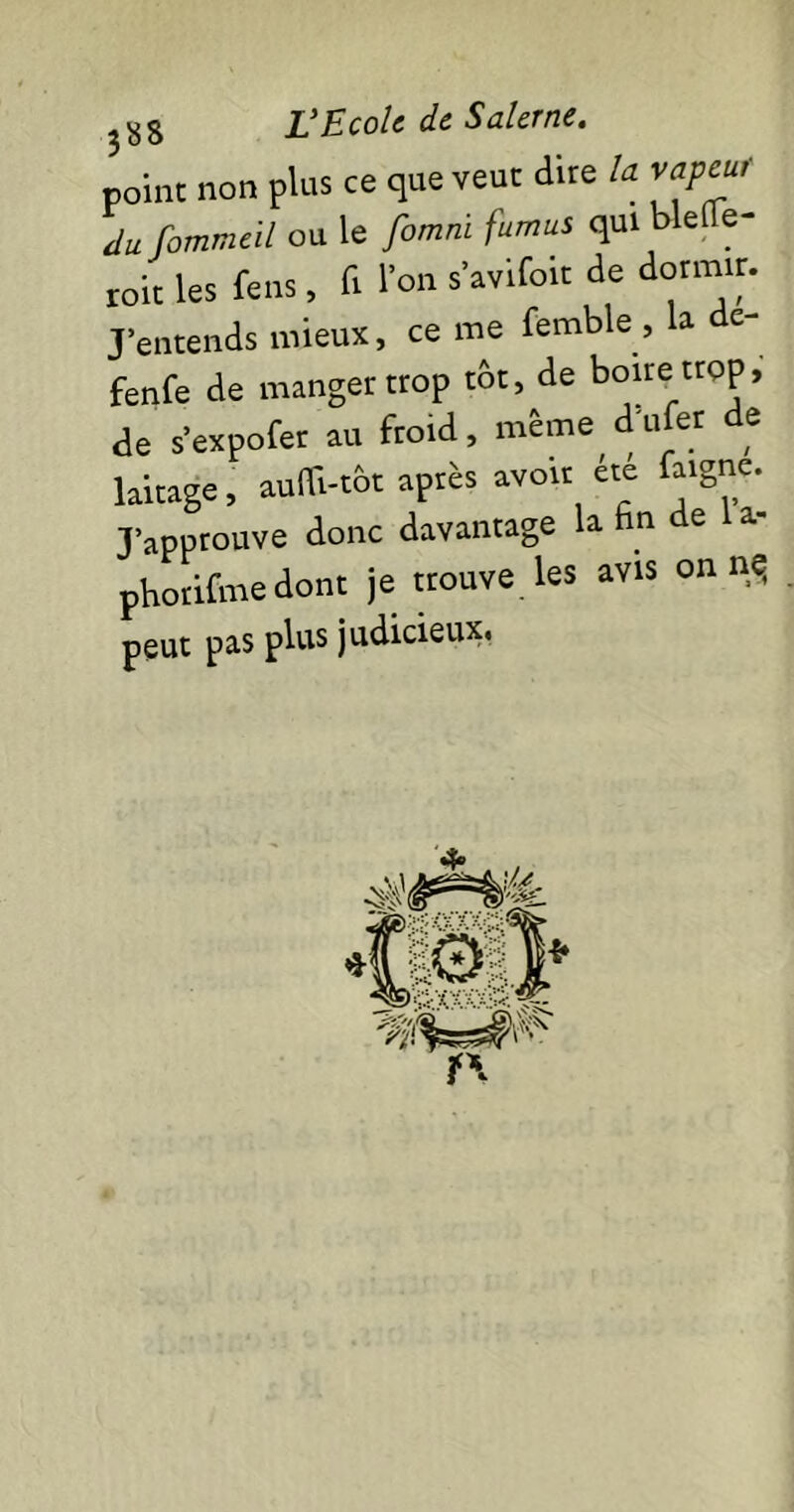 point non plus ce que veut dite U vapeur tlu fommeil ou le femni fumus qui blefle- roit les fens , fi l'on s’avifoit de dormir. J entends mieux, cerne femble, a c- fenfe de manger trop tôt, de boire trop, de s’expofer au froid, même d'ufer de laitage, aufli-tÔt après avoir été faignç. J’approuve donc davantage la n e a- phorifme dont je trouve les avis on nq peut pas plus judicieux.