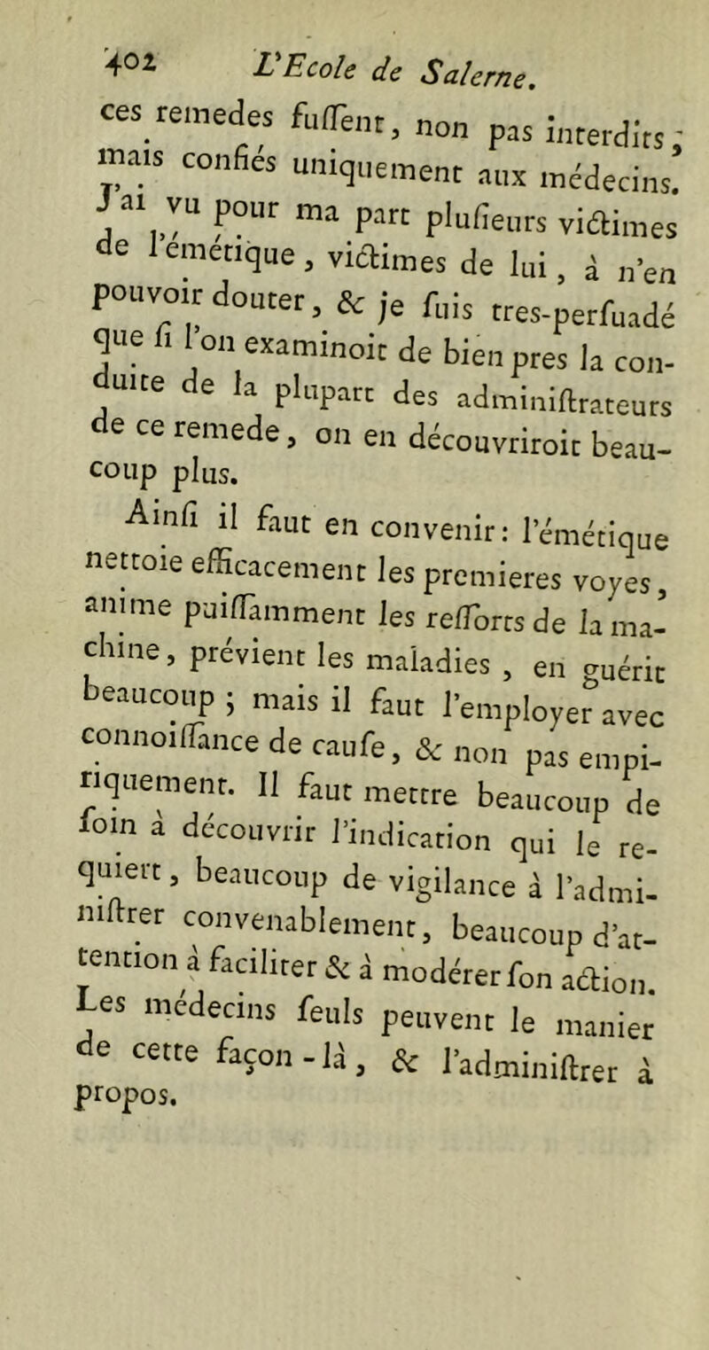 tes remues fulTent, non pas interdits ; mais confies uniquement aux médecins J a. vu pour ma partplnfieutsviain.es de lemenque, victimes de lui, à n’en pouvoir douter, & je fuis tres-perfuadé que fi Ion examiner de bien près la con- Ü'te de la plupart des adminiftrateuts de ce remede, on en découvriroic beau- coup plus. Ainfi il faut en convenir: l’émétique nettoie efficacement les premières voyes, anime puiffiamment les reffiorts de la ma- chine, prévient les maladies , en guérit beaucoup ; mais il faut l’employer avec connoifiance de caufe, & non pas empi- riquement. 11 faut mettre beaucoup de loin a découvrir l’indication qui |e re- quiert , beaucoup de vigilance à l’admi- ntitrer convenablement, beaucoup d’at- tention à faciliter & à modérer fon aOion. Les médecins feuis peuvent le manier de cette façon-U, & l’admi„iftrer à propos.