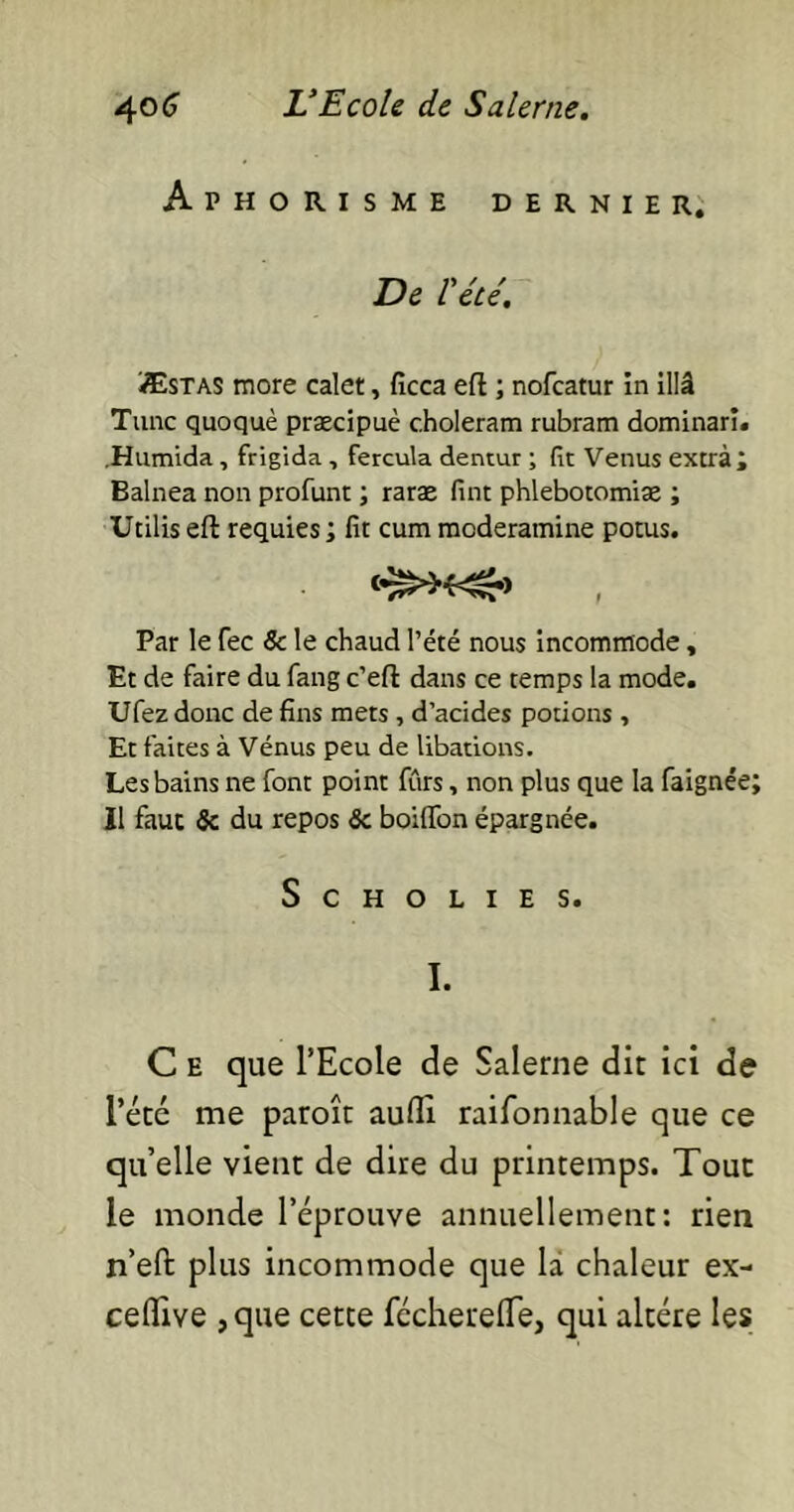 Aphorisme dernier. De l'été. Æstas more calet, ficca eft ; nofcatur in illâ Tune quoquè præcipuè choleram rubram dominari. Humida, frigida, fercula dentur ; fit Venus extra; Balnea non profunt ; rarae fint phlebotomiae ; Utilis eft requies ; fit cum moderamine potus. Par le fec & le chaud l’été nous incommode, Et de faire du fang c’eft dans ce temps la mode. Ufez donc de fins mets , d’acides potions , Et faites à Vénus peu de libations. Les bains ne font point fûrs, non plus que la faignée; Il faut Sc du repos ôc boiffon épargnée. ScHOLIES. I. C e que l’Ecole de Salerne dit ici de l’été me paroît aufli raifonnable que ce qu’elle vient de dire du printemps. Tout le monde l’éprouve annuellement: rien n’eft plus incommode que la chaleur ex- ceflive ,que cette fcchereflfe, qui altère les