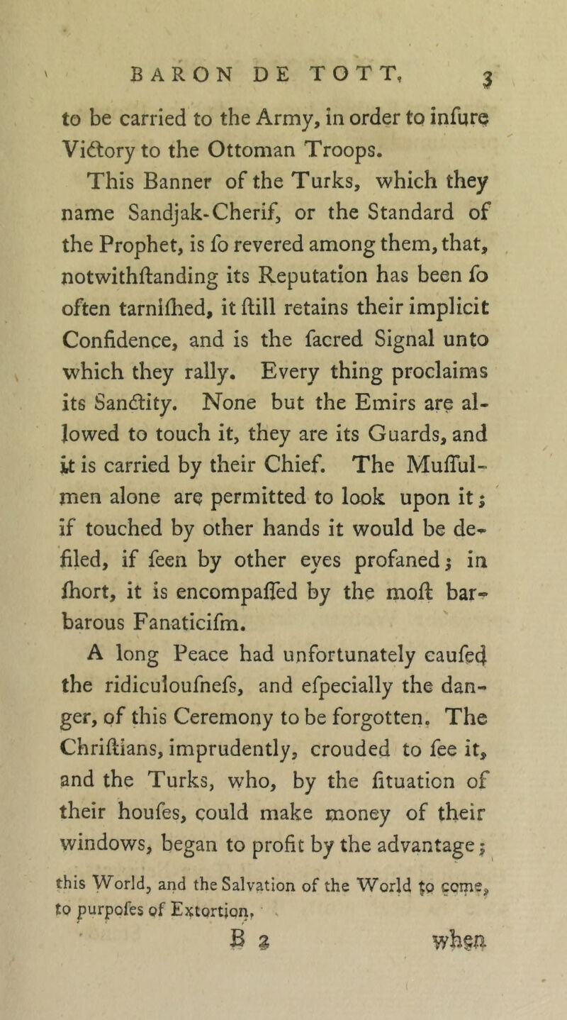 to be carried to the Army, in order to infurç Vid:ory to the Ottoman Troops. This Banner of the Turks, which they name Sandjak-Cherif, or the Standard of the Prophet, is fo revered among them, that, notwithftanding its Reputation has been fo often tarnifhed, itftill retains their implicit Confidence, and is the facred Signal unto which they rally. Every thing proclaims its Sandtity. None but the Emirs are al- lowed to touch it, they are its Guards, and it is carried by their Chief. The Muflul- men alone are permitted to look upon it ; ' if touched by other hands it would be de- filed, if feen by other eyes profaned 5 in fhort, it is encompaffed by the moft bar- barous Fanaticifm. A long Peace had unfortunately caufed the ridiculoufnefs, and efpecially the dan- ger, of this Ceremony to be forgotten, The Chriftians, imprudently, crouded to fee it, and the Turks, who, by the fituation of their houfes, could make money of their windows, began to profit by the advantage j this World, and the Salvation of the World tp ccme, to purpofes of Extortion, . B g whça
