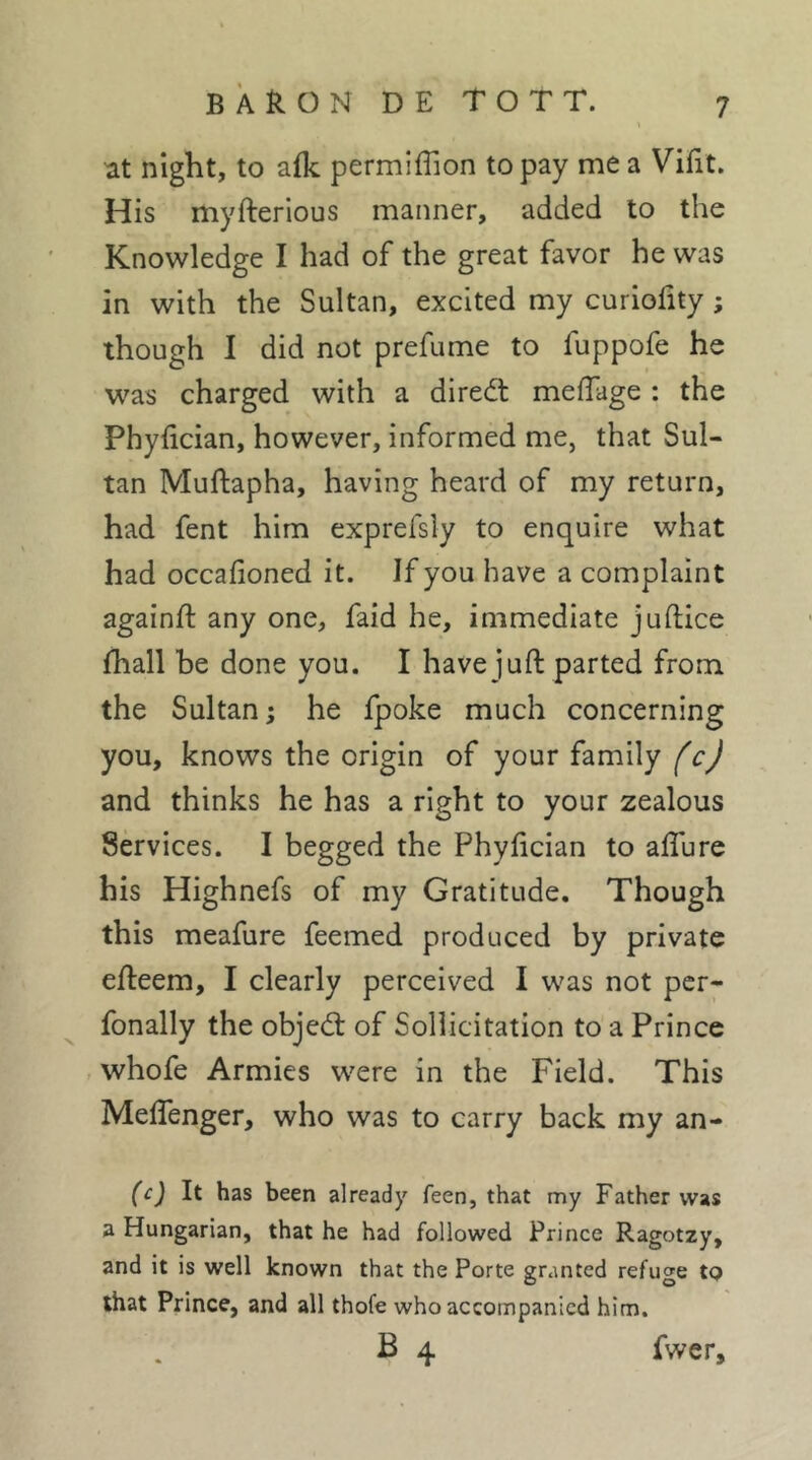 at night, to afk permiffion to pay me a Vilit. His myfterious manner, added to the Knowledge I had of the great favor he was in with the Sultan, excited my curiohty ; though I did not prefume to fuppofe he was charged with a diredt meffage ; the Phyfician, however, informed me, that Sul- tan Muftapha, having heard of my return, had fent him exprefsly to enquire what had occafioned it. If you have a complaint againft any one, faid he, immediate juftice fhall he done you. I have juft parted from the Sultan ; he fpoke much concerning you, knows the origin of your family fcj and thinks he has a right to your zealous Services. I begged the Phyfician to aflure his Highnefs of my Gratitude. Though this meafure feemed produced by private efteem, I clearly perceived I was not pcr- fonally the objed: of Sollicitation to a Prince , whofe Armies were in the Field. This Meffenger, who was to carry back my an- (c) It has been already feen, that my Father was a Hungarian, that he had followed Prince Ragotzy, and it is well known that the Porte granted refuge tp that Prince, and all thofe who accompanied him. B 4 fwer.