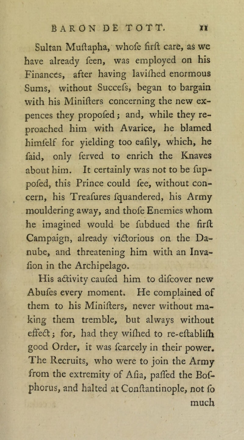 Sultan Muftapha, whofe fîrft care, as we have already feen, was employed on his Finances, after having lavilhed enormous Sums, without Succefs, began to bargain with his Minifters concerning the new ex- pences they propofed ; and, while they re- proached him with Avarice, he blamed himlelf for yielding too eafily, which, he faid, only ferved to enrich the Knaves about him. It certainly was not to be fup- pofed, this Prince could fee, without con- cern, his Treafures fquandered, his Army mouldering away, and thofe Enemies whom he imagined would be fubdued the firft Campaign, already vidtorious on the Da- nube, and threatening him with an Inva- lion in the Archipelago. His activity caufed him to difcover new Abufcs every moment. He complained of them to his Minifters, never without ma- king them tremble, but always without eftedt ; for, had they wifhed to re-eftablifti good Order, it was fcarcely in their power. The Recruits, who were to join the Army from the extremity of Afia, pafted the Bof- phorus, and halted at Conftantinople, not fo much