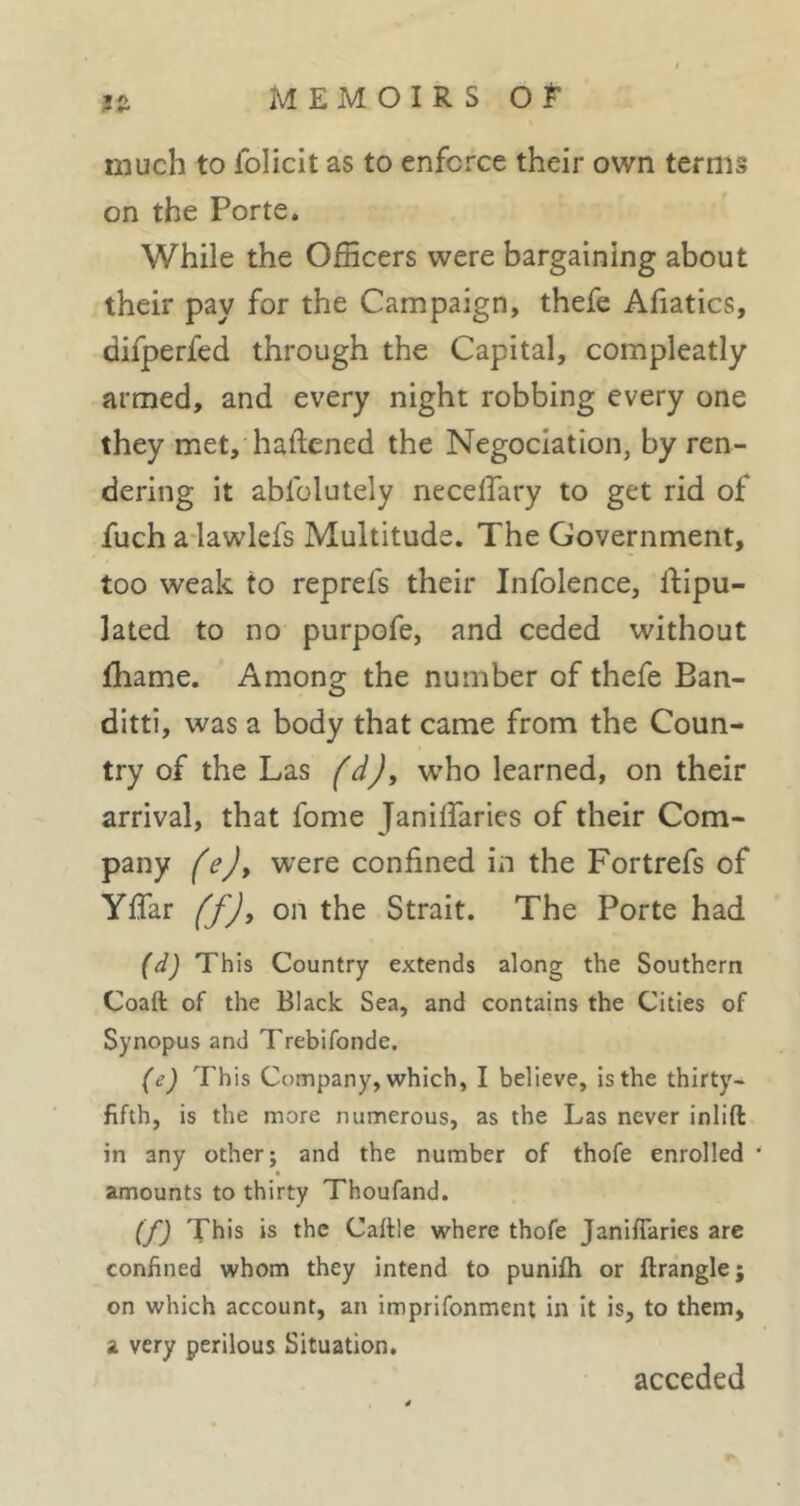 much to folicit as to enforce their own terms on the Porte. While the Officers were bargaining about their pay for the Campaign, thefe Afiatics, difperfed through the Capital, compleatly armed, and every night robbing every one they met, hallened the Négociation, by ren- dering it abfolutely neceflary to get rid of fuch adawlefs Multitude. The Government, too weak to reprefs their Infolence, flipu- Jated to no purpofe, and ceded without fhame. Among the number of thefe Ban- ditti, was a body that came from the Coun- try of the Las fd), wffio learned, on their arrival, that fome JanilTaries of their Com- pany fejy w’ere confined in the Fortrefs of Yflar (f)y on the Strait. The Porte had (d) This Country extends along the Southern Coaft of the Black Sea, and contains the Cities of Synopus and Trebifonde. (e) This Company, which, I believe, is the thirty- fifth, is the more numerous, as the Las never inlift in any other; and the number of thofe enrolled * amounts to thirty Thoufand. (f) This is the Caftle where thofe Janiflaries arc confined whom they intend to punifh or ftrangle; on which account, an imprifonment in it is, to them, a very perilous Situation, acceded