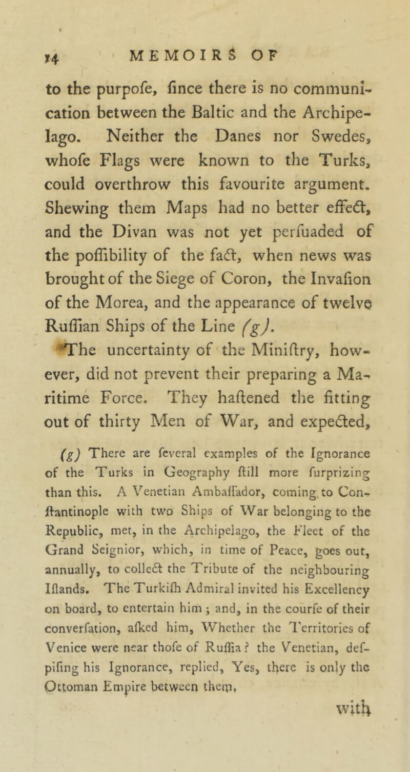 H to the purpofe, fince there is no communi- cation between the Baltic and the Archipe- lago. Neither the Danes nor Swedes, whofe Flags were known to the Turks, could overthrow this favourite argument. Shewing them Maps had no better effeét, and the Divan was not yet perfuaded of the poffibility of the fad:, when news was brought of the Siege of Coron, the Invafion of the Morea, and the appearance of tw’elve Ruffian Ships of the Line fgj, ^he uncertainty of the Miniftry, how- ever, did not prevent their preparing a Ma- ritime Force. They haftened the fitting out of thirty Men of War, and expeded, (g) There are feveral examples of the Igrrorance of the Turks in Geography flill more furprizing than this. A Venetian Ambalfador, coming, to Con- ftantinople with two Ships of War belonging to the Republic, met, in the Archipelago, the Elect of the Grand Seignior, which, in time of Peace, goes out, annually, to collcdl the Tribute of the neighbouring Iflands. The Turkilh Admiral invited his Excellency on board, to entertain him ; and, in the courfe of their converfation, afked him, Whether the I'erritories of Venice were near thofe of Rulfiai* the Venetian, def- pifing his Ignorance, replied. Yes, there is only the Ottoman Empire between them. with