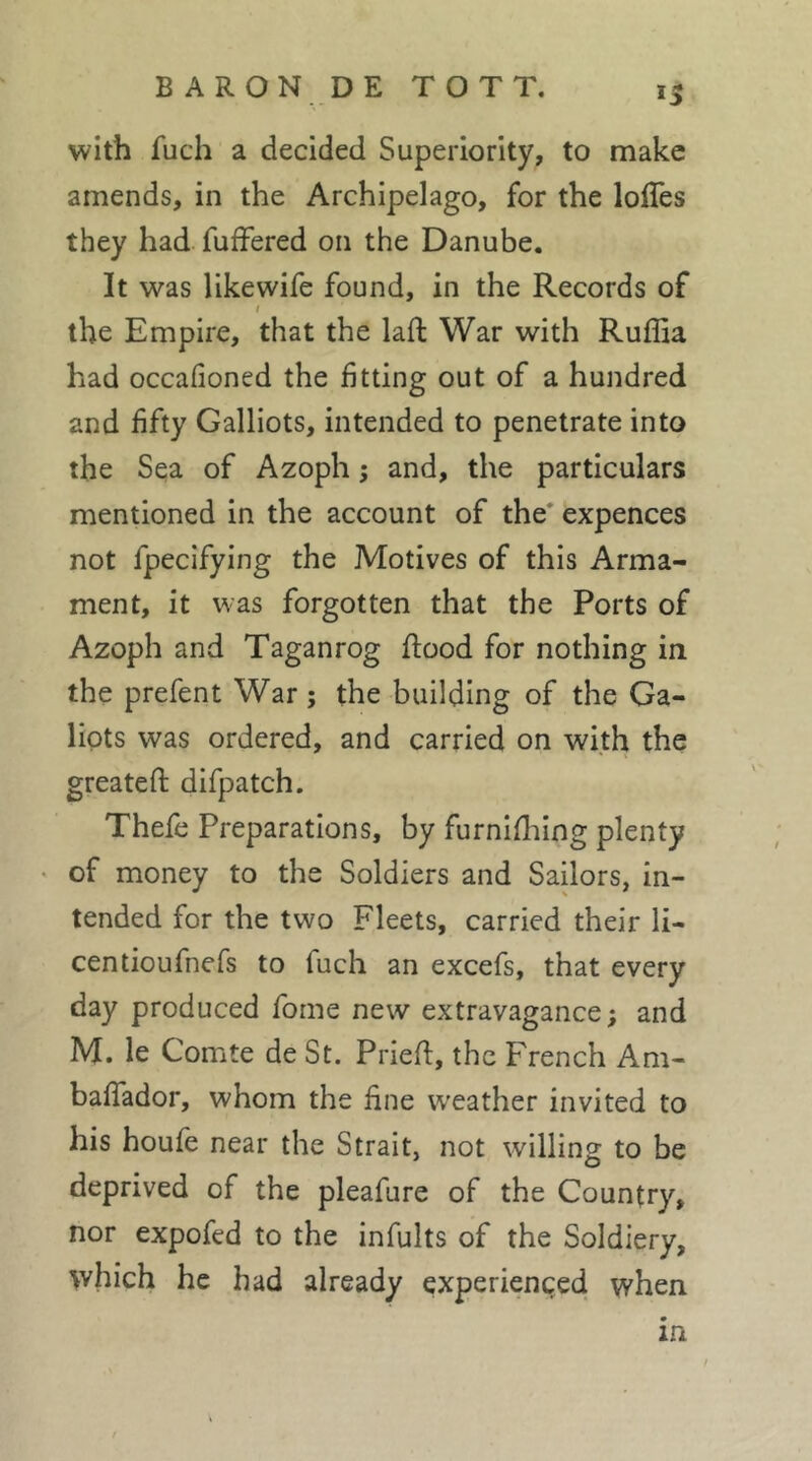 with fuch a decided Superiority, to make amends, in the Archipelago, for the loiïès they had fufFered on the Danube, It was likewife found, in the Records of t the Empire, that the laft War with Ruffia had occafioned the fitting out of a hundred and fifty Galliots, intended to penetrate into the Sea of Azoph ; and, the particulars mentioned in the account of the* expences not fpecifying the Motives of this Arma- ment, it was forgotten that the Ports of Azoph and Taganrog flood for nothing in the prefent War ; the building of the Ga- lipts was ordered, and carried on with the greatefl difpatch. Thefe Preparations, by furnifhing plenty of money to the Soldiers and Sailors, in- tended for the two Fleets, carried their li- centioufnefs to fuch an excefs, that every day produced fome new extravagance; and M. le Comte de St. Priefl, the French Am- bafTador, whom the hne weather invited to his houfe near the Strait, not willing to be deprived of the pleafure of the Country, nor expofed to the infults of the Soldiery, \vhich he had already experienced when in