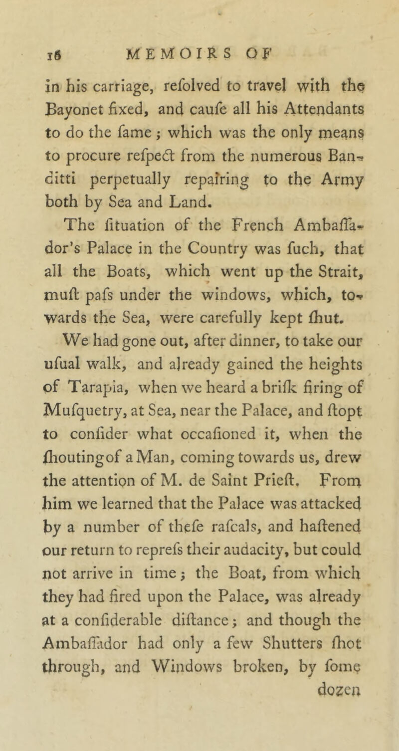 MEMOIRS O jp* ift in his carriage, refolved to travel with the Bayonet fixed, and caufe all his Attendants to do the fame ; which was the only me^^ns to procure refped: from the numerous Ban-* ditti perpetually repairing to the Army both by Sea and Land. The fituation of the French Ambafia*» dor’s Palace in the Country was fuch, that all the Boats, which went up the Strait, mufi: pafs under the windows, which, to-» wards the Sea, were carefully kept fhut. We had gone out, after dinner, to take our ufual walk, and already gained the heights of Tarapia, when we heard a brifk firing of Mufquetry, at Sea, near the Palace, and flopt to conlider what occafioned it, when the flioutingof a Man, coming towards us, drew the attention of M. de Saint Pried, Frorn him we learned that the Palace was attacked by a number of thefe rafcals, and haflened our return to reprefs their audacity, but could not arrive in time j the Boat, from which they had fired upon the Palace, was already at a confiderable diftance ; and though the Ambafilidor had only a few Shutters fliot through, and Windows broken, by fomç dozen