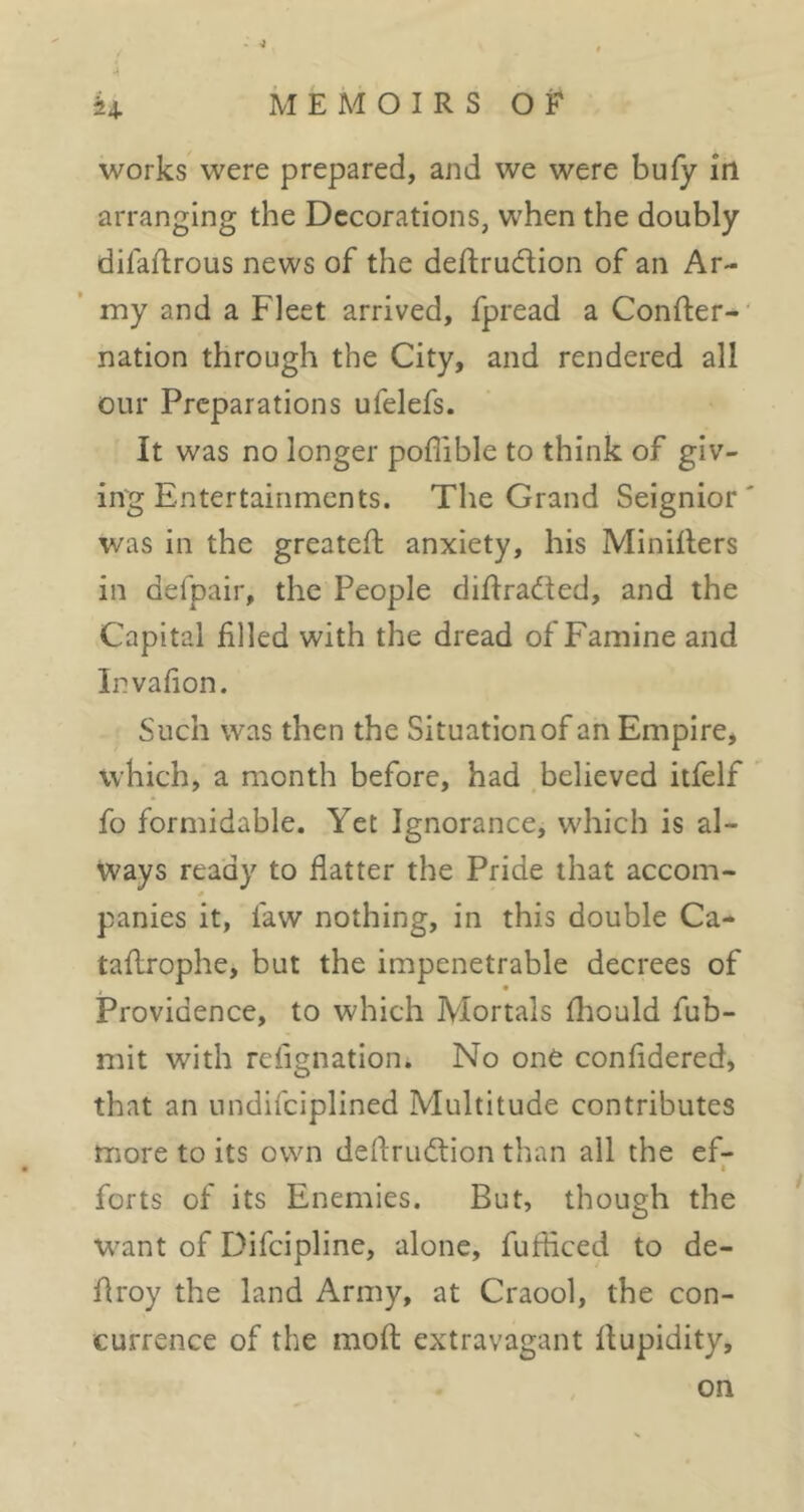 works were prepared, and we were bufy in arranging the Decorations, when the doubly difaftrous news of the deftrudion of an Ar- my and a Fleet arrived, fpread a Confter- nation through the City, and rendered all our Preparations ufelefs. It was no longer poflible to think of giv- ing Entertainments. The Grand Seignior was in the greateft anxiety, his Miniflers in defpair, the People diftraded, and the Capital filled with the dread of Famine and Invafion. Such was then the Situation of an Empire, which, a month before, had believed itfelf fo formidable. Yet Ignorance, which is al- ways ready to flatter the Pride that accom- * panics it, faw nothing, in this double Ca- tafirophe, but the impenetrable decrees of Providence, to which Mortals fliould fub- mit with refignation. No one confidered, that an iindifciplined Multitude contributes more to its own deflrudion than all the ef- • forts of its Enemies. But, though the want of Difeipline, alone, fufficed to de- firoy the land Army, at Craool, the con- currence of the moft extravagant llupidity. on