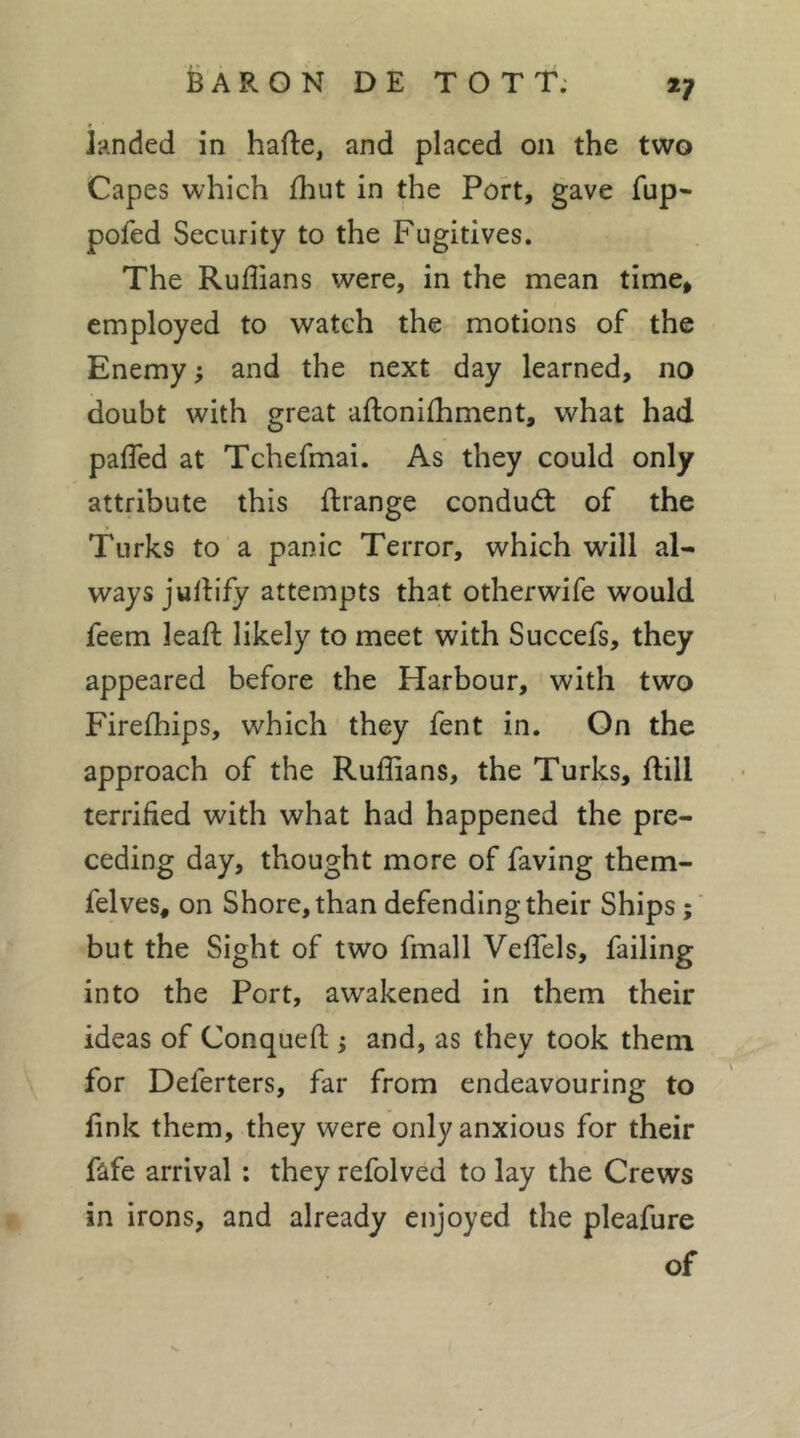 *7 landed in hafte, and placed on the two Capes which fhut in the Port, gave fup- pofed Security to the Fugitives. The Ruflians were, in the mean time, employed to watch the motions of the Enemy ; and the next day learned, no doubt with great aftoniihment, what had pafled at Tchefmai. As they could only attribute this ftrange condud: of the Turks to a panic Terror, which will al- ways judify attempts that otherwife would feem leaft likely to meet with Succefs, they appeared before the Harbour, with two Firefhips, which they fent in. On the approach of the Ruffians, the Turks, ftill terrified with what had happened the pre- ceding day, thought more of faving them- felves, on Shore, than defending their Ships but the Sight of two fmall Veffels, failing into the Port, awakened in them their ideas of Conquefi; ; and, as they took them for Deferters, far from endeavouring to fink them, they were only anxious for their fafe arrival : they refolved to lay the Crews in irons, and already enjoyed the pleafure