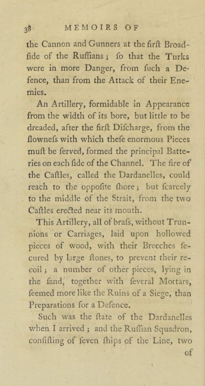 the Cannon and Gunners at the firfl Broad- fide of the Ruffians ; fo that the Turks were in more Danger, from fuch a De- fence, than from the Attack of their Ene- mies. An Artillery, formidable in Appearance from the width of its bore, but little to be dreaded, after the firft Difcharge, from the flownefs with which thefe enormous Pieces muft be ferved, formed the principal Batte- ries on each fide of the Channel. The fire of the Caftles, called the Dardanelles, could reach to the oppofite fliore ; but fcarcely > to the middle of the Strait, from the two Caftles eredted near its mouth. This Artillery, all of brafs, without Trun- nions or Carriages, laid upon hollowed pieces of wood, with their Breeches fe- CLired by large fiones, to prevent their re- coil ; a number of othèr pieces, lying in the fund, together with feveral Mortars, feemed more like the Ruins of a Siege, than Preparations for a Defence. Such was the date of the Dardanelles when I arrived ; and the Ruffian Squadron, confiding of feven fliips of the Line, two of