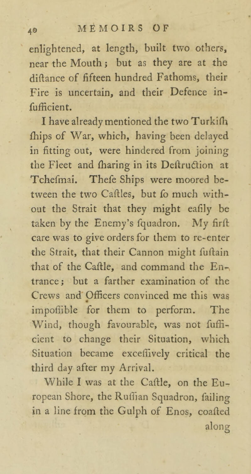 4® ' enlightened, at length, built two others, near the Mouth ; but as they are at the diftance of fifteen hundred Fathoms, their Fire is uncertain, and their Defence in- fufficient. I have already mentioned the two Turkifli fhips of War, which, having been delayed in fitting out, were hindered from joining the Fleet and fharing in its Deftrudion at Tchefmai. Thefe Ships were moored be- tween the two Caftles, but fo much with- out the Strait that they might eafily be taken by the Enemy’s fquadron. My firfi; care was to give orders for them to re-enter the Strait, that their Cannon might fufiain that of the Cafile, and command the En-, trance; but a farther examination of the Crews and* Officers convinced me this was « impofiible for them to perform. The Wind, though favourable, was not fuffi- cient to change their Situation, which Situation became exceflively critical the third day after my Arrival. While I was at the Caftle, on the Eu- ropean Shore, the Ruffian Squadron, failing in a line from the Gulph of Enos, coafied