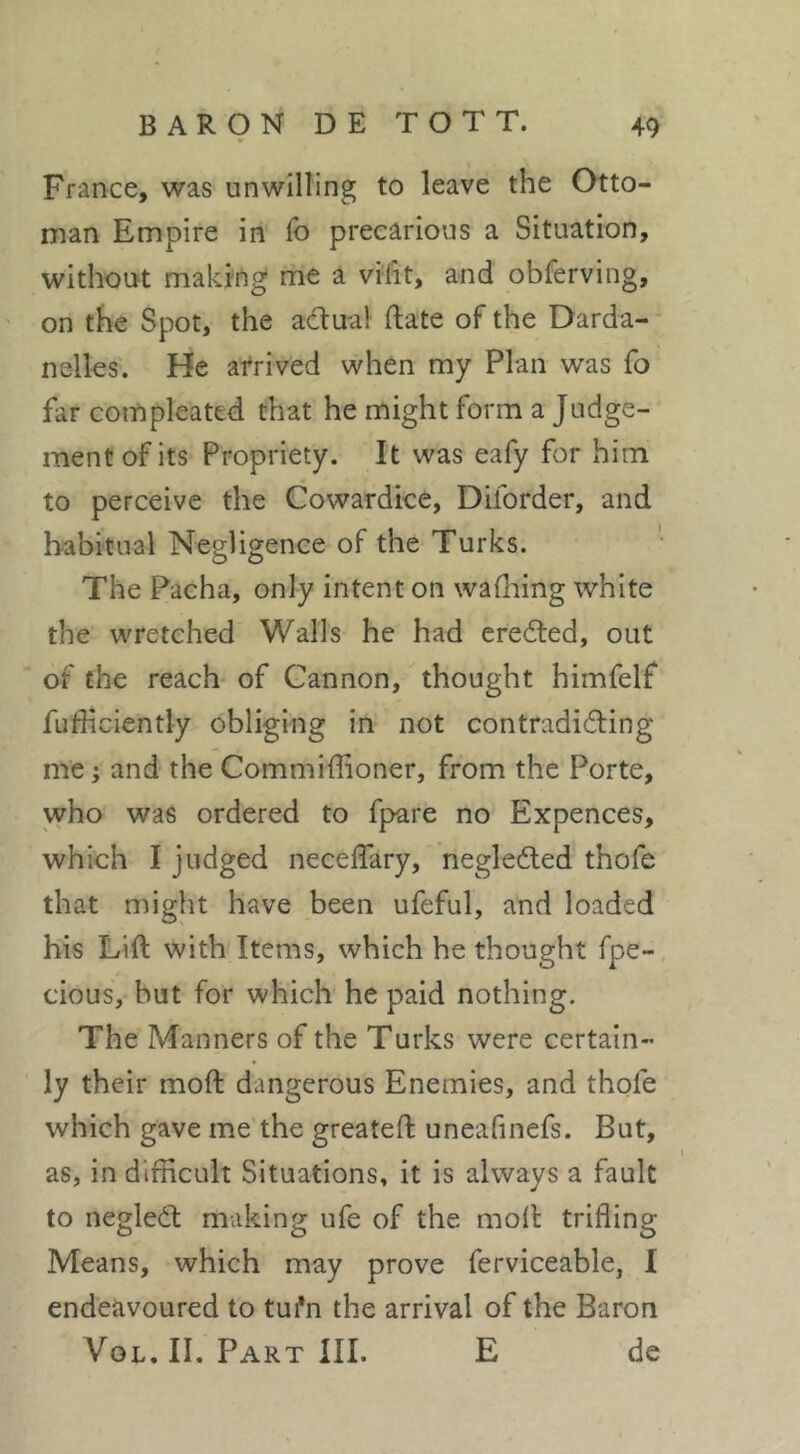 France, was unwilling to leave the Otto- man Empire in lb precarious a Situation, without making rhe a vifit, and obferving, on the Spot, the actual date of the Darda- nelles. He afrived when my Plan was fo far compleated that he might form a Judge- ment of its Propriety. It was eafy for him to perceive the Cowardice, Diforder, and habitual Negligence of the Turks. The Pacha, only intent on waflaing white the wretched Walls he had cred:ed, out of the reach of Cannon, thought himfelf fufKciently obliging in not contradicting me ; and the Commiffioner, from the Porte, who was ordered to fpare no Expences, which I judged neceffary, negleCted thofe that might have been ufeful, and loaded his Lift with Items, which he thought fpe- cious, but for which he paid nothing. The Manners of the Turks were certain- ly their moft dangerous Enemies, and thofe which gave me the greateft uneafinefs. But, as, in difficult Situations, it is always a fault to negleCt making ufe of the moft trifling Means, which may prove ferviceable, I endeavoured to tui*n the arrival of the Baron VoL. II. Part III. E de