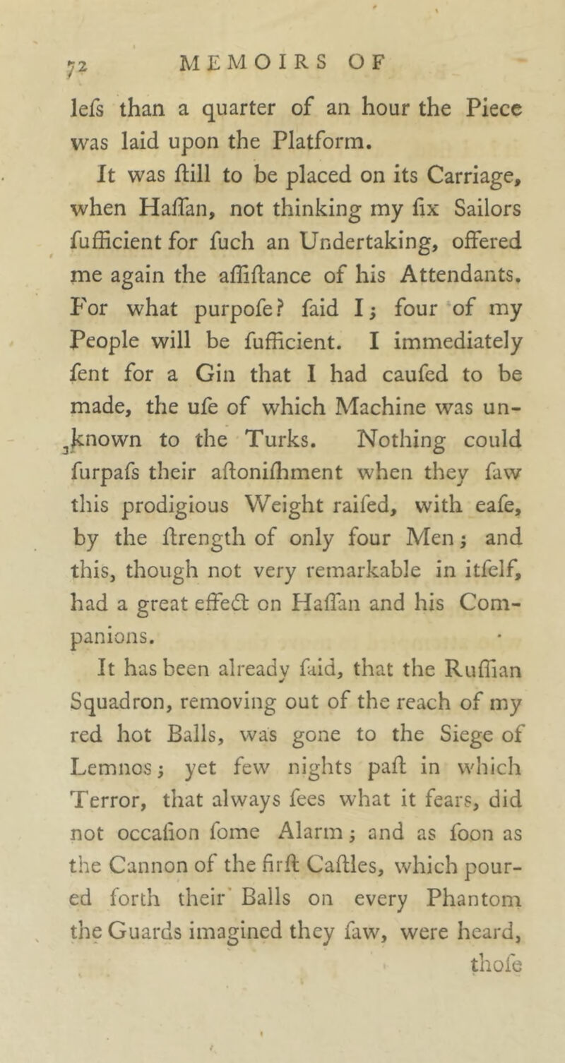 lefs than a quarter of an hour the Piece was laid upon the Platform. It was ftill to be placed on its Carriage, when Haffan, not thinking my llx Sailors fufEcient for fuch an Undertaking, offered me again the affiftance of his Attendants. P'or what purpofe? faid 1; four of my People will be fufficient. I immediately fent for a Gin that I had caufed to be made, the ufe of which Machine was un- ^known to the Turks. Nothing could furpafs their aftonifliment when they faw this prodigious Weight railed, with eafe, by the ftrength of only four Men j and this, though not very remarkable in itfelf, had a great effed: on Haffan and his Com- panions. It has been already faid, that the Ruffian Squadron, removing out of the reach of my red hot Balls, was gone to the Siege of Lemnos} yet few nights pafh in which Terror, that always fees what it fears, did not occahon fome Alarm 5 and as foon as the Cannon of the firft Caftles, which pour- ed forth their' Balls on every Phantom the Guards imagined they faw, were heard, thofe