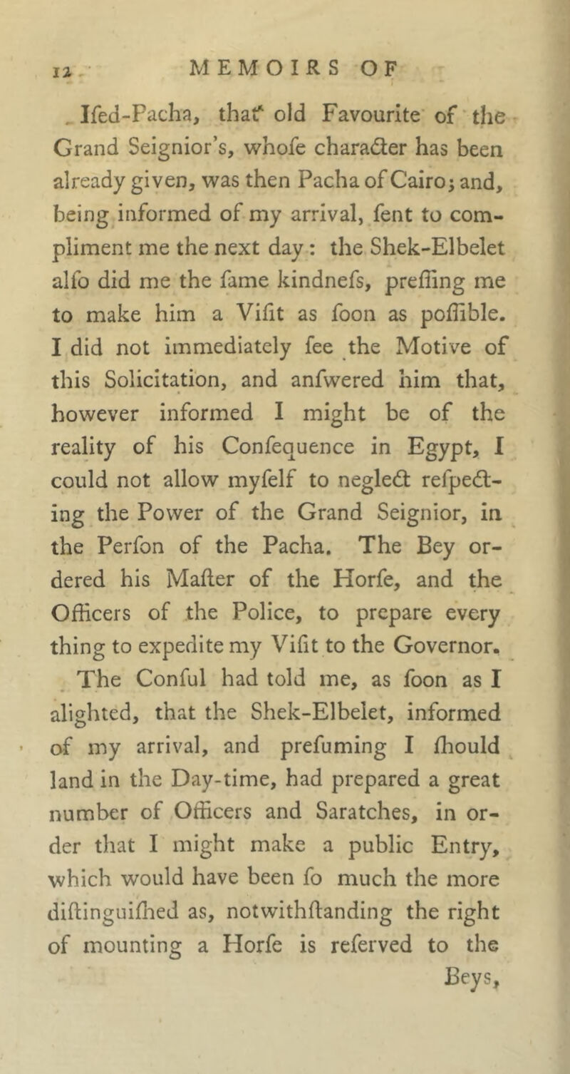 ^Ifed-Pacha, that^ old Favourite* of ' the Grand Seignior’s, whofe charader has been already given, was then Pacha of Cairo; and, being,informed of my arrival, fent to com- pliment me the next day : the Shek-Elbelet alfo did me the fame kindnefs, preffing me to make him a Viht as foon as poffible. I did not immediately fee the Motive of this Solicitation, and anfwered him that, however informed I might be of the reality of his Confequence in Egypt, I could not allow myfelf to negled refped- ing the Power of the Grand Seignior, in the Perfon of the Pacha. The Bey or- dered his Mailer of the Horfe, and the Officers of the Police, to prepare every thing to expedite my Vifit to the Governor. The Conful had told me, as foon as I alighted, that the Shek-Elbelet, informed of my arrival, and prefuming I ffiould land in the Day-time, had prepared a great number of Officers and Saratches, in or- der that I might make a public Entry, which would have been fo much the more dillinguiffied as, notwithftanding the right of mounting a Horfe is referved to the Beys,