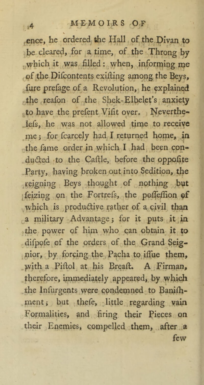 V .ence, he ordered the Hall of the Divan to be. cleared, for a time, of the Throng by jjwhich it was filled : when, informing me of the Difcontents exiting among the Beys, ^fure prefage of a Revolution, he explained j.the reafon of the Shek-Elbelet*s anxiety to have the prefent Vifit over. Neverthe- . lefs, he was not allowed time to receive me j for fcarcejy had I returned home, in the fame order in which I had been cpn- ducSled 'to the Caftle, before the oppofite Party,^ having broken out into Sedition, the ^reigning Beys thought of nothing .but ;feizing on the Fortrefs, the poiT^on of which is produdive rather of a civil than a military Advantage j for it puts it in ihe power of him who can obtain it to difpofe of the orders of the Grand Seig- nior, by forcing the Pacha to ifliie them, >vith a Piftol at his Bread:. A Firman, ^therefore, immediately appeared,^ by which .the Infurgents were condemned to Banilh- mcnti but thefe, little regarding yain Formalities, and firing their Pieces on their Enemies, compelled them, .after, a few