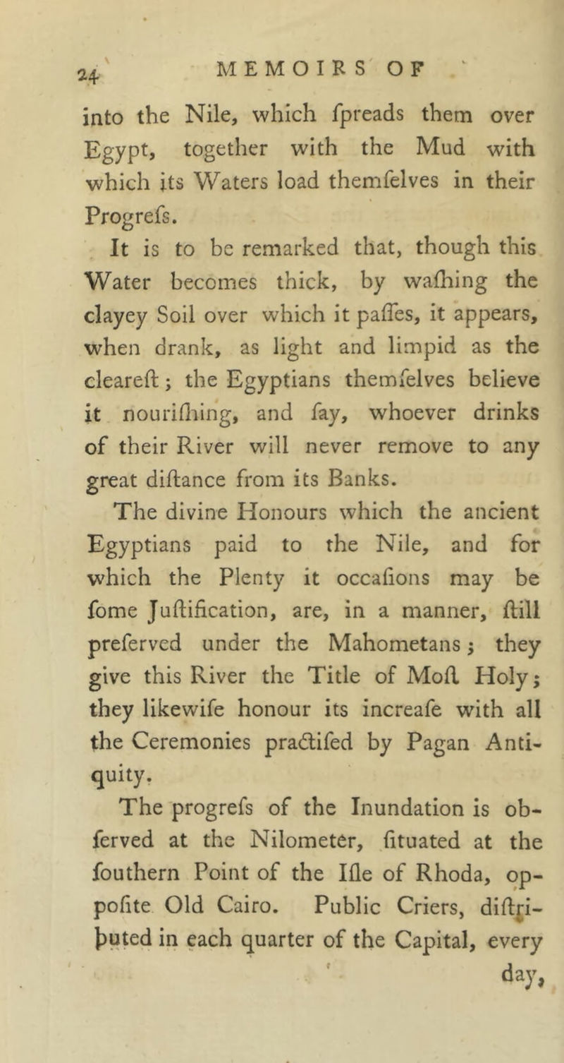 \ 24 into the Nile, which fpreads them over Egypt, together with the Mud with which its Waters load themfelves in their Prog refs. It is to be remarked that, though this Water becomes thick, by wafhing the clayey Soil over which it pafles, it appears, when drank, as light and limpid as the cleared; ; the Egyptians themfelves believe it nourifliing, and fay, whoever drinks of their River will never remove to any great diflance from its Banks. The divine Honours which the ancient Egyptians paid to the Nile, and for which the Plenty it occafions may be fome Juftification, are, in a manner, ftill preferved under the Mahometans j they give this River the Title of Mofl Holy; they likewife honour its increafe with all the Ceremonies pradlifed by Pagan Anti- quity. The progrefs of the Inundation is ob- ferved at the Nilometer, (ituated at the fouthern Point of the Ifle of Rhoda, op- pofite Old Cairo. Public Criers, dift^i- tuted in each quarter of the Capital, every day,