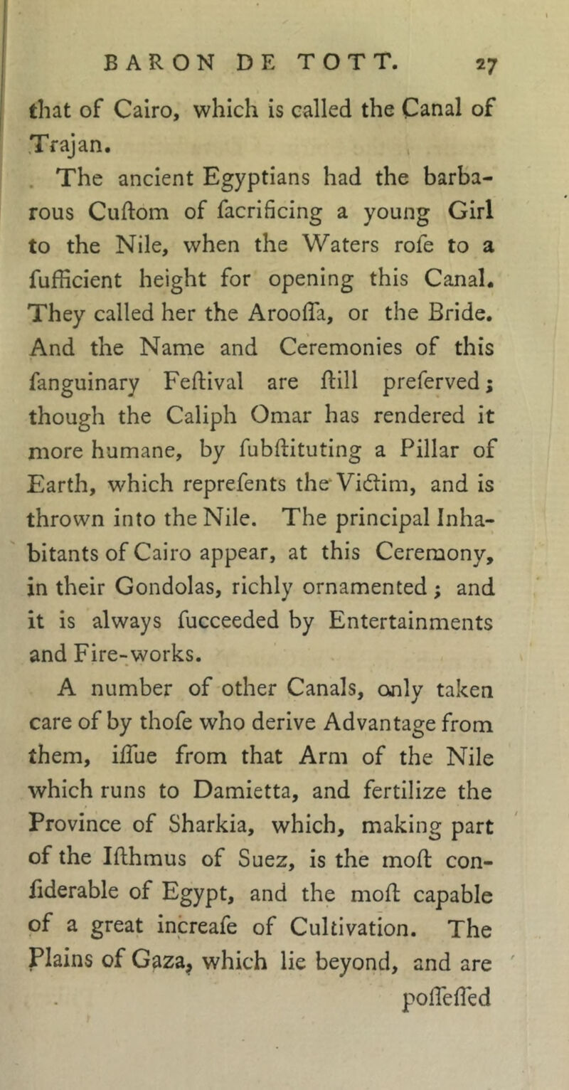 that of Cairo, which is called the Canal of Trajan. . The ancient Egyptians had the barba- rous Cuftom of facrificing a young Girl to the Nile, when the Waters rofe to a fufficient height for opening this Canal. They called her the AroolTa, or the Bride. And the Name and Ceremonies of this fanguinary Feftival are ftill preferved; though the Caliph Omar has rendered it more humane, by fubftituting a Pillar of Earth, which reprefents the Vidtim, and is thrown into the Nile. The principal Inha- bitants of Cairo appear, at this Ceremony, in their Gondolas, richly ornamented ; and it is always fucceeded by Entertainments and Fire-works. A number of other Canals, only taken care of by thofe who derive Advantage from them, ilTue from that Arm of the Nile which runs to Damietta, and fertilize the Province of Sharkia, which, making part of the Ifthmus of Suez, is the moft con- fiderable of Egypt, and the mofl; capable of a great increafe of Cultivation. The Plains of Gaza^ which lie beyond, and are ' poflefled