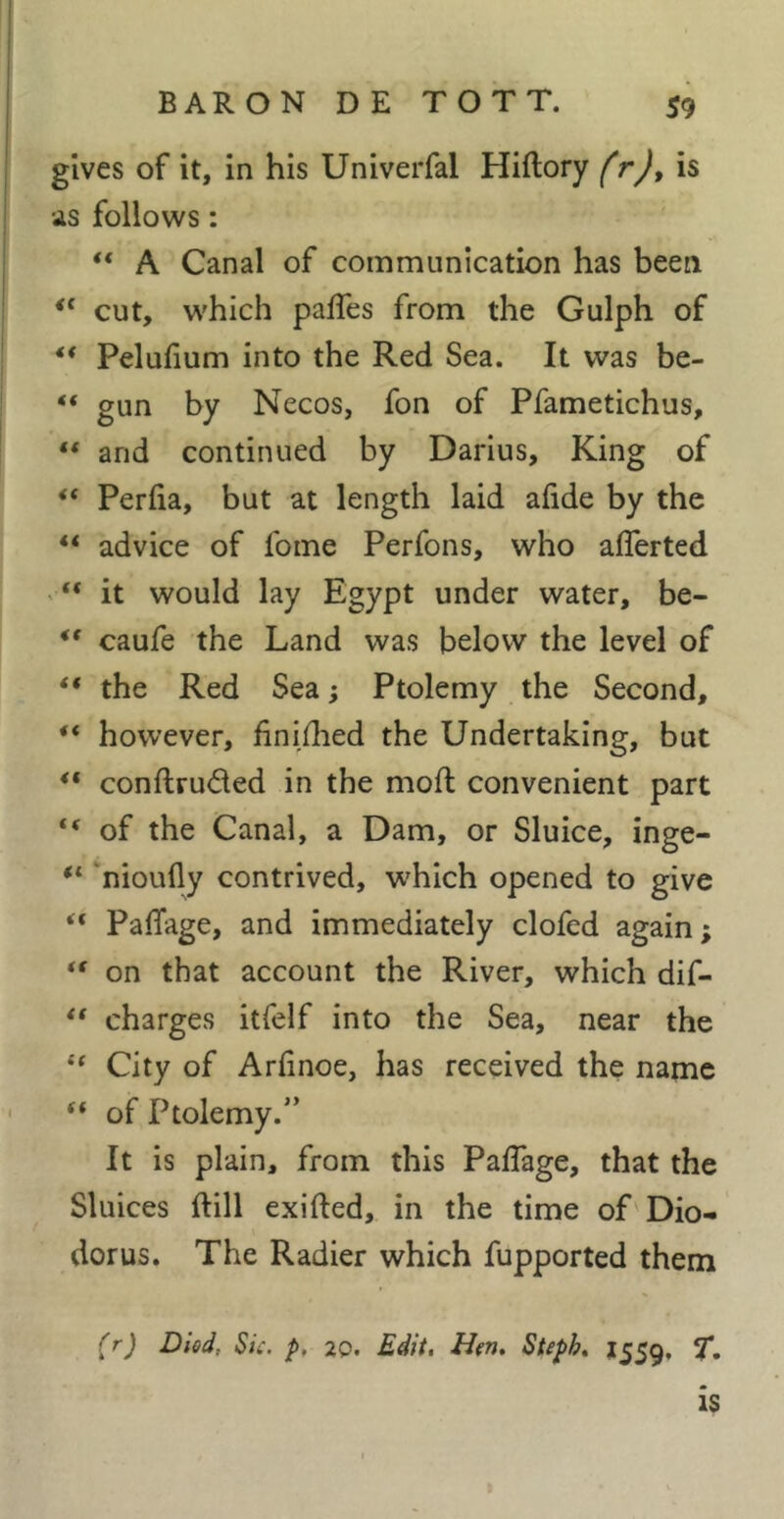 gives of it, in his Univerfal Hiftory frj, is as follows : “ A Canal of communication has been cut, which paffes from the Gulph of ** Pelufum into the Red Sea. It was be- “ gun by Necos, fon of Pfametichus, “ and continued by Darius, King of “ Perfia, but at length laid ahde by the “ advice of fome Perfons, who alTerted > “ it would lay Egypt under water, be- ** caufe the Land was below the level of “ the Red Sea ; Ptolemy the Second, “ however, finiflied the Undertaking, but ** conftruded in the moll convenient part “ of the Canal, a Dam, or Sluice, inge- nioufly contrived, which opened to give ** PafTage, and immediately clofed again; on that account the River, which dif- ** charges itfelf into the Sea, near the ‘‘ City of Arfinoe, has received the name “ of Ptolemy.” It is plain, from this PafTage, that the Sluices ftill exifted, in the time of Dio- dorus. The Radier which fupported them (r) Died, Sic. p. 20. Edit, Hen, Steph, 1559, T, is