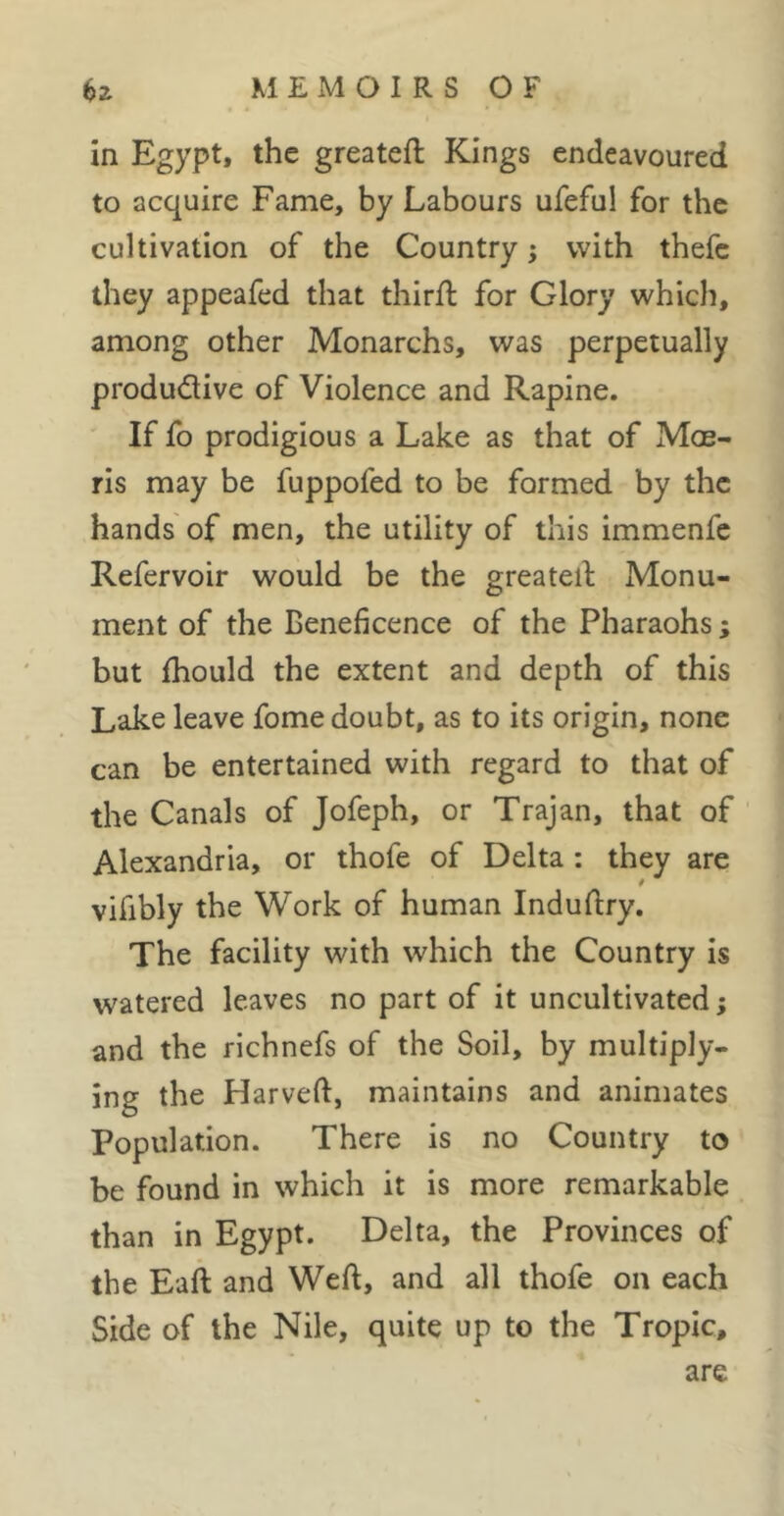 in Egypt, the greatefl Kings endeavoured to acquire Fame, by Labours ufeful for the cultivation of the Country ; with thefc they appeafed that thirfl for Glory which, among other Monarchs, was perpetually produdive of Violence and Rapine. If fo prodigious a Lake as that of Moe- ris may be fuppofed to be formed by the hands of men, the utility of this immenfc Refervoir would be the greateif Monu- ment of the Beneficence of the Pharaohs ; but fhould the extent and depth of this Lake leave fome doubt, as to its origin, none can be entertained with regard to that of the Canals of Jofeph, or Trajan, that of ' Alexandria, or thofe of Delta : they are vifibly the Work of human Induftry. The facility with which the Country is watered leaves no part of it uncultivated ; and the richnefs of the Soil, by multiply- ing the Harveft, maintains and animates Population. There is no Country to be found in which it is more remarkable than in Egypt. Delta, the Provinces of the Eaft and Weft, and all thofe on each Side of the Nile, quite up to the Tropic, are