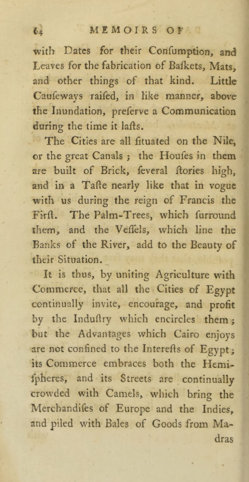 ^4 MEMOIRSOr \vith Dates for their Confumption, and Leaves for the fabrication of Bafkets, Mats, and other things of that kind. Little Caufeways raifed, in like manner, above the Inundation, preferve a Communication during the time it lafts. The Cities are all fituated on the Nile, or the great Canals ; the Houfes in them are built of Brick, feveral Tories high, and in a Talle nearly like that in vogue with us during the reign of Francis the FirfI, The Palm-Trees, which furround them, and the VelTels, which line the Banks of the River, add to the Beauty of their Situation. It is thus, by uniting Agriculture with Commerce, that all the Cities of Egypt continually invite, encourage, and profit by the Induflry which encircles them ; but the Advantages which Cairo enjoys are not confined to the Interefls of Egypt; its Commerce embraces both the Hemi- fpheres, and its Streets are continually crowded with Camels, which bring the Merchandlfes of Europe and the Indies, and piled with Bales of Goods from Ma- dras