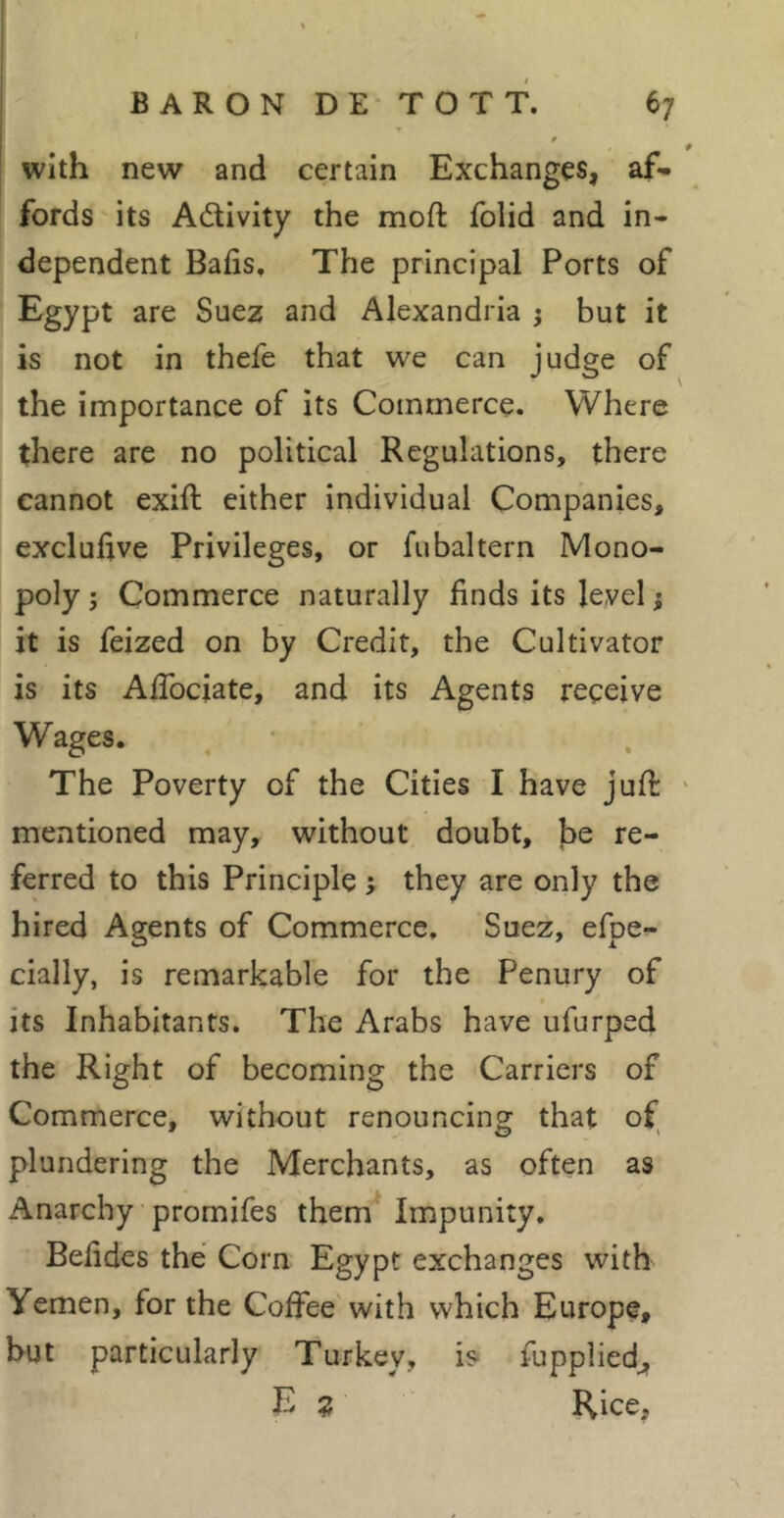 with new and certain Exchanges, af- fords'its Activity the moft folid and in- dependent Bafis. The principal Ports of Egypt are Suez and Alexandria j but it is not in thefe that we can judge of the importance of its Commerce. Where there are no political Regulations, there cannot exift either individual Companies, excluhve Privileges, or fubaltern Mono- poly ; Commerce naturally finds its level ; it is feized on by Credit, the Cultivator is its AfTociate, and its Agents receive Wages. The Poverty of the Cities I have jufl mentioned may, without doubt, be re- ferred to this Principle y they are only the hired Agents of Commerce. Suez, efpe- cially, is remarkable for the Penury of its Inhabitants. The Arabs have ufurped the Right of becoming the Carriers of Commerce, without renouncing that of plundering the Merchants, as often as Anarchy promifes them Impunity. Befides thé Corn Egypt exchanges with Yemen, for the Coffee with which Europe, hut particularly Turkey, is^ fuppliedjf E z Rice,