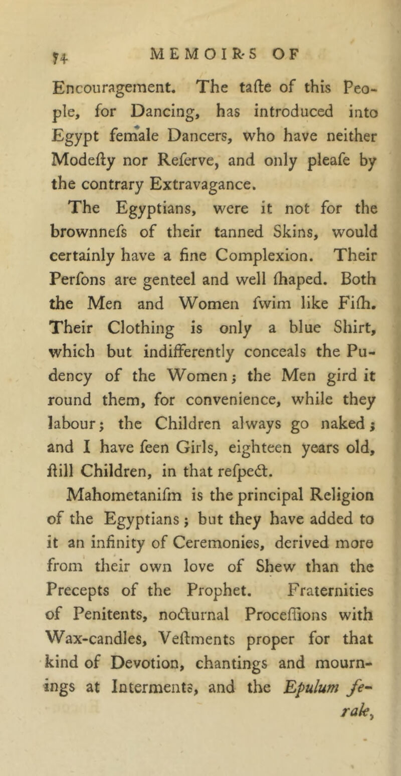 H Encouragement. The tafte of this Peo- ple, for Dancing, has introduced into Egypt feniale Dancers, who have neither Modefty nor Referve, and only pleafe by the contrary Extravagance. The Egyptians, were it not for the brownnefs of their tanned Skins, would certainly have a fine Complexion. Their Perfons are genteel and well fhaped. Both the Men and Women fwim like Fifh. Their Clothing is only a blue Shirt, which but indifferently conceals the Pu- dency of the Women ; the Men gird it round them, for convenience, while they labour; the Children always go naked; and I have feen Girls, eighteen years old, flill Children, in that refpedl. Mahometanifm is the principal Religion of the Egyptians ; but they have added to it an infinity of Ceremonies, derived more from their own love of Shew than the Precepts of the Prophet. Fraternities of Penitents, nodlurnal Proceffions with Wax-candles, Veftments proper for that kind of Devotion, chantings and mourn- ings at Interments, and the Epulum fe- rak^