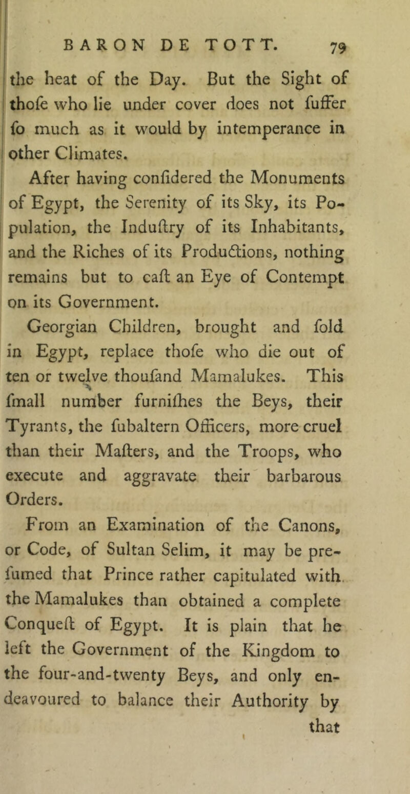 i i the heat of the Day. But the Sight of I thofe who lie under cover does not fufFer fo much as it would by intemperance in other Climates. After having confidered the Monuments of Egypt, the Serenity of its Sky, its Po- pulation, the Induftry of its Inhabitants, and the Riches of its Productions, nothing remains but to caft an Eye of Contempt on its Government. Georgian Children, brought and fold in Egypt, replace thofe who die out of ten or twelve thoufand Mamalukes. This fmall number furnilhes the Beys, their Tyrants, the fubaltern Officers, more cruel than their Mailers, and the Troops, who execute and aggravate their barbarous Orders. From an Examination of the Canons, or Code, of Sultan Selim, it may be pre- fumed that Prince rather capitulated with, the Mamalukes than obtained a complete Conquell of Egypt. It is plain that he left the Government of the Kingdom to the four-and-twenty Beys, and only en- deavoured to balance their Authority by that