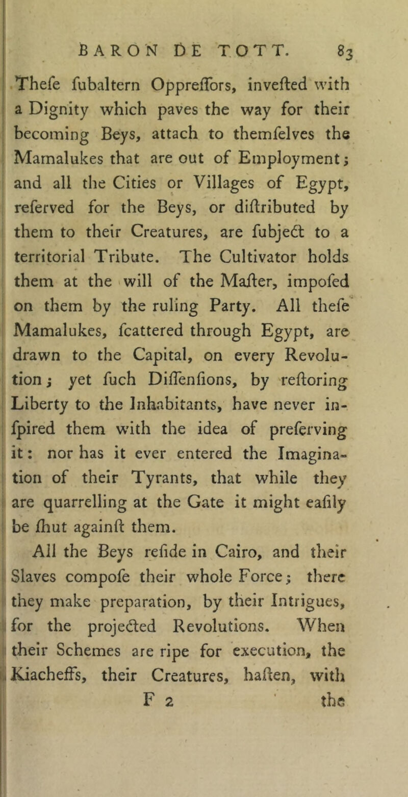 .Thefe fubaltern OpprefTors, inverted with a Dignity which paves the way for their becoming Beys, attach to themfelves the Marnalukes that are out of Employment ; and all the Cities or Villages of Egypt, referved for the Beys, or dirtributed by them to their Creatures, are fubjeét to a territorial Tribute. The Cultivator holds them at the 'will of the Marter, impofed on them by the ruling Party. All thefe Marnalukes, fcattered through Egypt, are drawn to the Capital, on every Revolu- tion j yet fuch DilTenlions, by rertoring ; Liberty to the Inhabitants, have never in- ; fpired them with the idea of preferving i it : nor has it ever entered the Imagina- i tion of their Tyrants, that while they i are quarrelling at the Gate it might eahly ! be /hut againrt them. All the Beys refide in Cairo, and their j Slaves compofe their whole Force; there ! they make preparation, by their Intrigues, I for the projeded Revolutions. When i their Schemes are ripe for execution, the il JCiacheffs, their Creatures, haften, with F 2 the