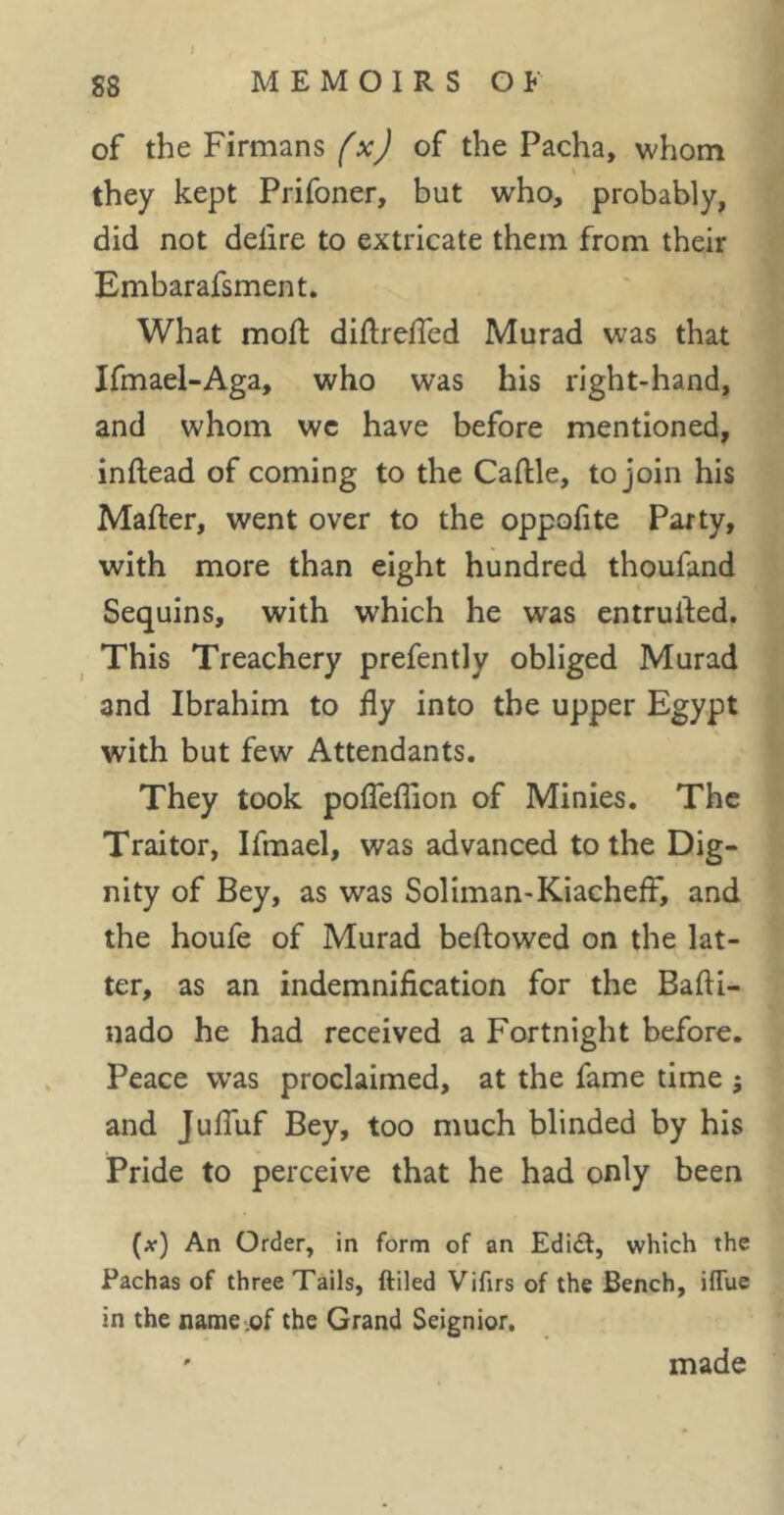 J of the Firmans fxj of the Pacha, whom they kept Prifoner, but who, probably, did not delire to extricate them from their Embarafsment. What mod; didrelTed Murad was that Ifmael-Aga, who was his right-hand, and whom wc have before mentioned, inftead of coming to the Caftle, to join his Mafter, went over to the oppodte Party, with more than eight hundred thoufand Sequins, with which he was entruded. This Treachery prefently obliged Murad and Ibrahim to fly into the upper Egypt with but few Attendants. They took pofleflion of Minies, The Traitor, Ifmael, was advanced to the Dig- nity of Bey, as was Soliman-Kiacheff, and the houfe of Murad bellowed on the lat- ter, as an indemnification for the Badi- nado he had received a Fortnight before. Peace was proclaimed, at the fame time j and Jufluf Bey, too much blinded by his Pride to perceive that he had only been (at) An Order, in form of an Edi6f, which the Pachas of three Tails, ftiled Vifirs of the Bench, iflue in the iiame :Of the Grand Seignior. made