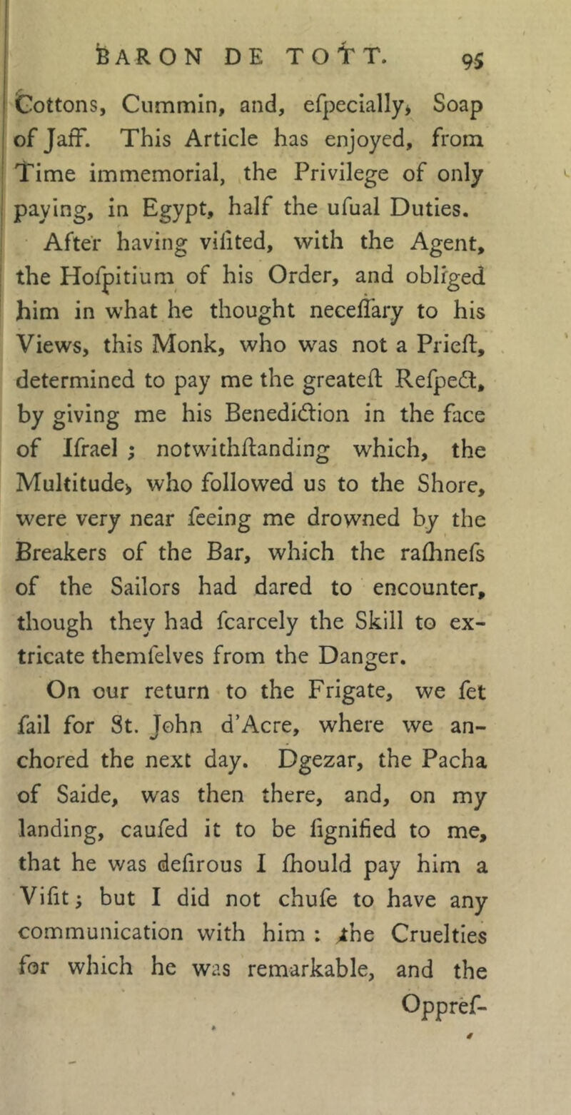 Cottons, Cummin, and, efpeclally* Soap of Jaff. This Article has enjoyed, from Time immemorial, the Privilege of only paying, in Egypt, half the ufual Duties. After having vilited, with the Agent, the Hofpitium of his Order, and obliged him in what he thought neceflary to his Views, this Monk, who was not a Prieft, . determined to pay me the greated Refpeft, by giving me his Benediction in the face of Ifrael ; notwithdanding which, the Multitude^ who followed us to the Shore, were very near feeing me drowned by the Breakers of the Bar, which the radinefs of the Sailors had dared to encounter, though they had fcarcely the Skill to ex- tricate themfelves from the Danger. On our return to the Frigate, we fet fail for St. John d’Acre, where we an- chored the next day. Dgezar, the Pacha of Saide, was then there, and, on my landing, caufed it to be dgnified to me, that he was deiirous I diould pay him a Viht; but I did not chufe to have any communication with him : ^he Cruelties for which he was remarkable, and the Oppref-