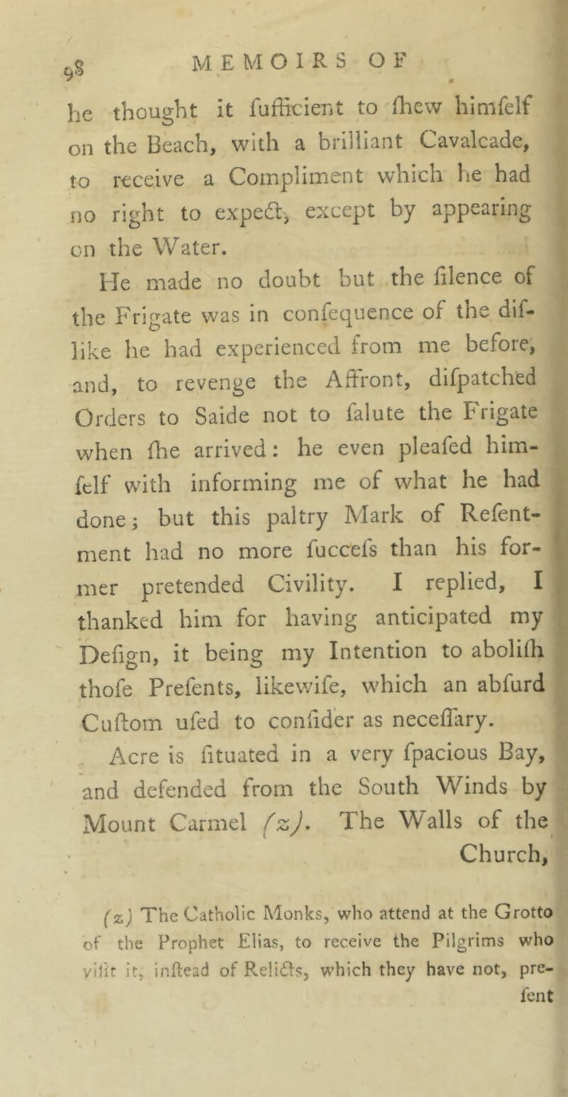 he thought it fufficient to (hew himfelf QQ the hecichj with 3, biilhünt C-.âVcilcâ.(lej to receive a Compliment which he had no right to expert, except by appearing on the Water. lie made no doubt but the iilence of the Frigate was in confequence of the dif- like he had experienced from me before, and, to revenge the Affront, difpatched Orders to Saide not to falute the Frigate when fhe arrived: he even pleafed him- felf with informing me of what he had donei but this paltry Mark of Refent- ment had no more fuccefs than his for- mer pretended Civility. I replied, I thanked him for having anticipated my befign, it being my Intention to abolifh thofe Prefents, likewife, which an abfurd Cuftom ufed to conlider as neceflary. Acre is fituated in a very fpacious Bay, and defended from the South Winds by Mount Carmel The Walls of the Church, (z) The Catholic Monks, who attend at the Grotto of the Prophet Elias, to receive the Pilgrims who vilit it, inftead of Reliifs, which they have not, pre- fent