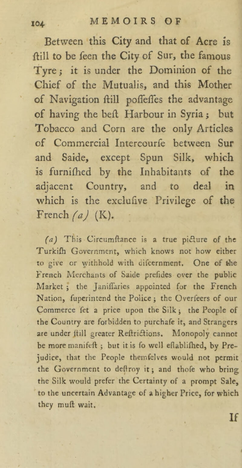Between this City and that of Acre is flill to be feen the City of Sur, the famous Tyre ; it is under the Dominion of the Chief of the Mutualis, and this Mother of Navigation ftill polTefTes the advantage of having the befl Harbour in Syria ; but Tobacco and Corn are the only Articles of Commercial Intercourfe between Sur and Saide, except Spun Silk, which is furnifhed by the Inhabitants of the adjacent Country, and to deal in which is the exclufive Privilege of the French (K). (a) This Circumftance is a true pi£lure of the Turkifh Government, which knows not how either to give or withhold with difeernment. One of the French Merchants of Saide preftdes over the public Market ; the Janillaries appointed for the French Nation, fuperintend the Police ; the Overleers of our Commerce fet a price upon the Silk ; the People of the Country are forbidden to purchafe it, and Strangers are under jtill greater Reftri£lions, Monopoly cannot be moremaniftft ; but it is fo well eflablifhed, by Pre- judice, that the People themfelves would not permit the Government to deftroy it ; and thofe who bring the Silk would prefer the Certainty of a prompt Sale, to the uncertain Advantage of a higher Price, for which they muft wait. If