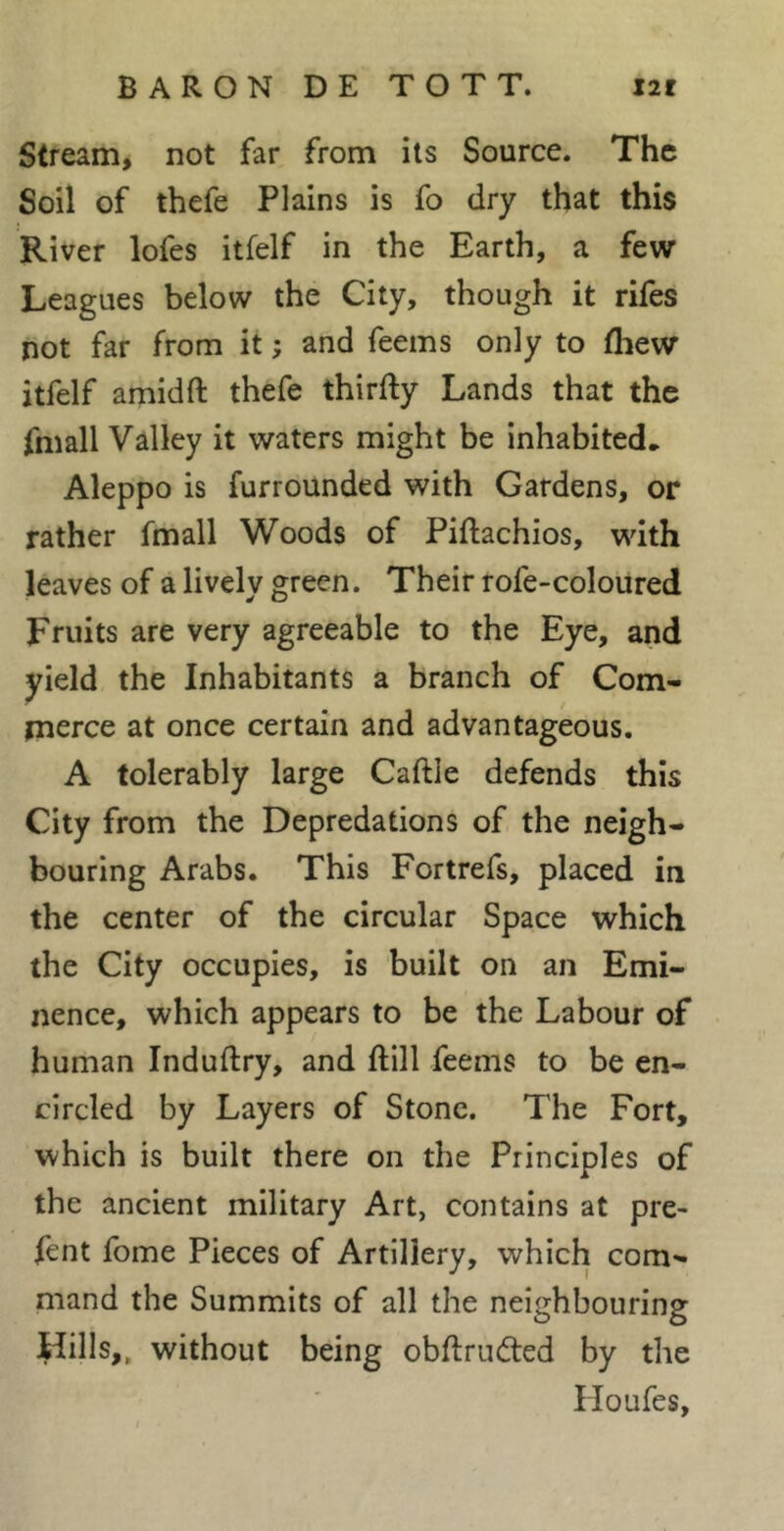 Stream, not far from ils Source. The Soil of thefe Plains is fo dry that this River lofes itfelf in the Earth, a few Leagues below the City, though it rifes not far from it ; and Teems only to thew itfelf amidft thefe thirfty Lands that the fmall Valley it waters might be inhabited, Aleppo is furrounded with Gardens, or rather fmall Woods of Piftachios, with leaves of a lively green. Their rofe-coloured Fruits are very agreeable to the Eye, and yield the Inhabitants a branch of Com- merce at once certain and advantageous. A tolerably large Caftle defends this City from the Depredations of the neigh- bouring Arabs. This Fortrefs, placed in the center of the circular Space which the City occupies, is built on an Emi- nence, which appears to be the Labour of human Induftry, and ftill Teems to be en- circled by Layers of Stone. The Fort, which is built there on the Principles of the ancient military Art, contains at pre- fent Tome Pieces of Artillery, which com- mand the Summits of all the neighbouring Hills,, without being obftruéled by the Iloufes, /