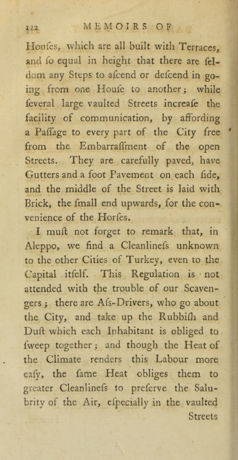 Hoiifes, which are all built with Terraces, and io equal in height that there are fel- dom any Steps to afcend or 'delcend in go- ing from one Houfe to another; while feveral large vaulted Streets increafe the facility of communication, by affording a Paflage to every part of the City free * from the Embarraffment of the open Streets. They are carefully paved, have Gutters and a foot Pavement on each fide, and the middle of the Street is laid with Brick, the fmall end upwards, for the con- venience of the Horfes. I rnuft not forget to remark that, in Aleppo, we find a Cleanlinefs unknown to the other Cities of Turkey, even to the Capital itfelf. This Regulation is • not attended with the trouble of our Scaven- gers ; there are Afs-Drivers, who go about the City, and take up the Rubbifli and Dufl; which each Inhabitant is obliged to Iweep together ; and though the Heat of the Climate renders this Labour more eafy, the fame Heat obliges them to greater Cleanlinefs to preferve the Salu- brity of the Air, efpecially in the vaulted Streets