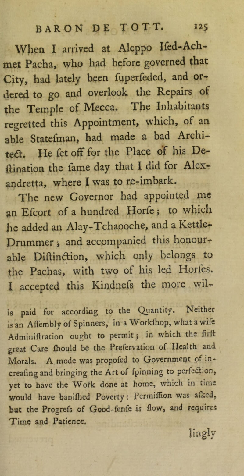 When I arrived at Aleppo Ifed-Ach- met Pacha, who had before governed that City, had lately been fuperfeded, and or- dered to go and overlook the Repairs of the Temple of Mecca. The Inhabitants regretted this Appointment, which, of an able Statefman, had made a bad Archi- tea. He fet off for the Place of his De- ftination the fame day that I did for Alex- andretta, where I was to re-imbark. The new Governor had appointed me an Efcort of a hundred Horfe ; to which he added an Alay-Tchaooche, and a Kettle- Drummer and accompanied this honour- able Diftindion, which only belongs to s the Pachas, with two of his led Horfes. 1 accepted this Kindnefs the more wil- is paid for according to the Qiiantity. Neither is an AlTembly of Spinners, in a Workfhop, what a wife Adminiftration ought to permit; in which the firft great Care fhould be the Prefervatlon of Health and Morals. A mode was propofed to Government of in- creafingand bringing the Art of fpinnjng to pcrfetSion, yet to have the Wofk done at home, which in time would have banifbed Poverty : Permiflion was alked, but the Progrefs of Good-fenfe is flow, and requires Time and Patience. lingly