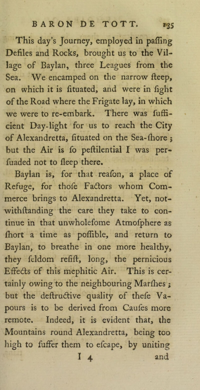 This day’s Journey, employed in paffing Defiles and Rocks, brought us to the Vil- lage of Baylan, three Leagues from the Sea. We encamped on the narrow fteep, on which it is fituated, and were in fight of the Road where the Frigate lay, in which we were to re-embark. There was fuffi- cient Day-light for us to reach the City of Alexandretta, fituated on the Sea-fhore 5 but the Air is fo peftilential I was per- fuaded not to fleep there. % Baylan is, for that reafon, a place of Refuge, for thofe Fadtors whom Com- merce brings to Alexandretta. Yet, not- withftanding the care they take to con- tinue in that unwholefome Atmofphere as fhort a time as poffible, and return to Baylan, to breathe in one more healthy, they feldom refift, long, the pernicious EfFedls of this mephitic Air. This is cer- tainly owing to the neighbouring Marthes j but the deftrudtive quality of thefe Va- pours is to be derived from Caufes more remote. Indeed, it is evident that, the Mountains round Alexandretta, being too high to fuffer them to efcape, by uniting I 4 and