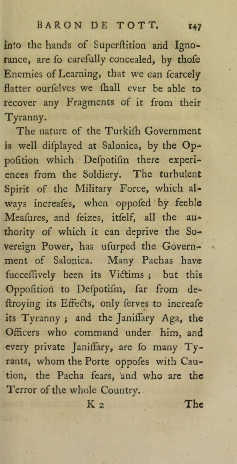 îiito the hands of Superftition and Igno- rance, are fo carefully concealed, by thofe Enemies of Learning* that we can fcarcely flatter ourfelves we Ihall ever be able to recover any Fragments of it from their Tyranny. The nature of the Turkifli Government is well difplayed at Salonica, by the Op- pofition which Defpotifm there experi- ences from the Soldiery. The turbulent Spirit of the Military Force, which al- ways increafes, when oppofed ' by feeble Meafures, and feizes, itfelf, all the au- thority of which it can deprive the So- vereign Power, has ufurped the Govern- * ment of Salonica. Many Pachas have fucceflively been its Vicftims ; but this Oppofitioii to Defpotifm, far from de- ftroying its Effedts, only ferves to increafe its Tyranny j and the Janiflary Aga, the Officers who command under him, and every private Janiflary, are fo many Ty- rants, whom the Porte oppofes with Cau- tion, the Pacha fears, and who are the Terror of the whole Country. K 2 The