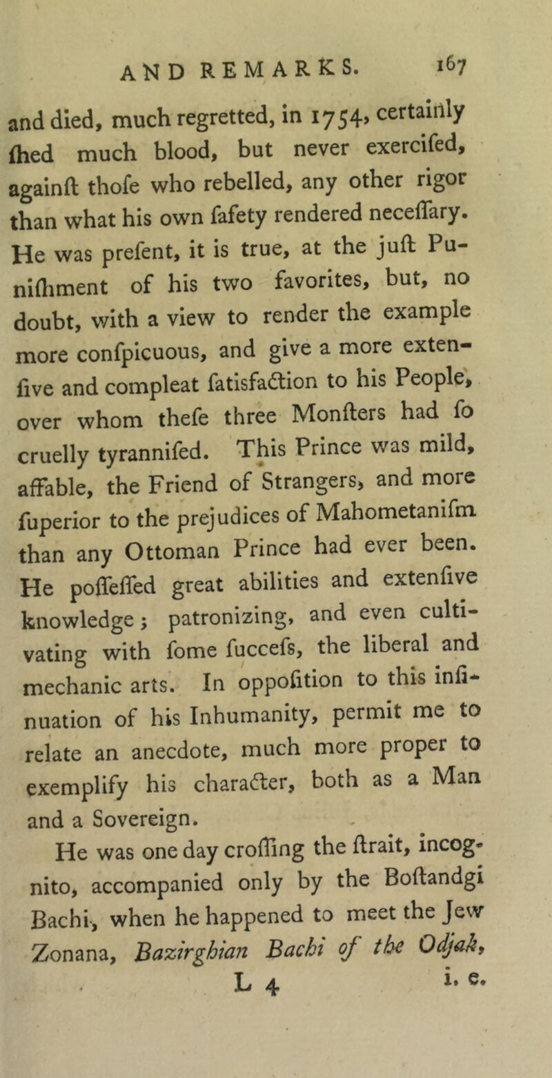 and died, much regretted, in 1754, certaiilly flied much blood, but never exercifed, againft thofe who rebelled, any other rigor than what his own fafety rendered neceflary. He was prefent, it is true, at the juft Pu- nifliment of his two favorites, but, no doubt, with a view to render the example more confpicuous, and give a more exten- five and compleat fatisfa(ftion to his People, over whom thefe three Monfters had fo cruelly tyrannifed. This Prince was mild, affable, the Friend of Strangers, and more fuperior to the prejudices of Mahometanifm than any Ottoman Prince had ever been. He poffeffed great abilities and extenfive knowledge ; patronizing, and even culti- vating with fome fuccefs, the liberal and mechanic arts. In oppofition to this infi- nuation of his Inhumanity, permit me to relate an anecdote, much more proper to exemplify his charadler, both as a Man and a Sovereign. He was one day crofling the ftrait, incog* nito, accompanied only by the Boftandgi Bachi-, when he happened to meet the Jew Zonana, Bazirghian Bachi of the Odjah, L 4