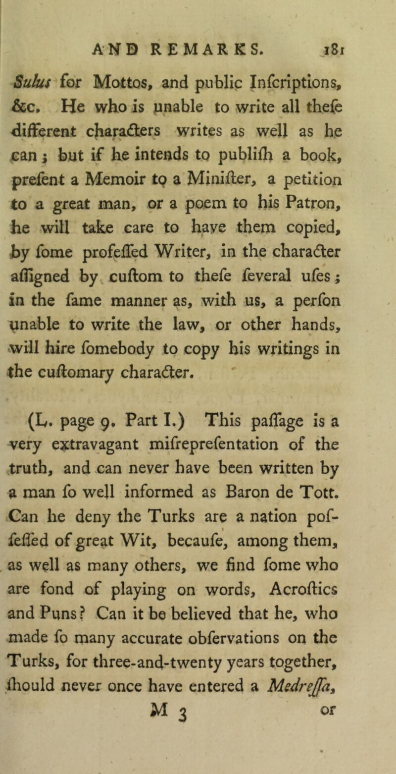 Sulus for Mottos, and public Infcriptlons, &c. He who is finable to write all thele different characfters writes as well as he fan i but if he intends to publifh a book, prefent a Memoir tp a Minifler, a petition to a great man, or a poem to his Patron, he will take care to have them copied, by fome profefTed Writer, in the charaâ:er afligned by. cuftom to thefe feveral ufes ; in the fame manner as, with us, a perfon unable to write the law, or other hands, will hire fomebody to copy his writings in the cuftomary chara<5ter. (L. page 9, Part I.) This paffage is a very extravagant mifreprefentation of the truth, and can never have been written by a man fo well informed as Baron de Tott. Can he deny the Turks are a nation pof- feded of great Wit, becaufe, among them, . as well as many others, we find fome who are fond of playing on words, Acroftics and Puns? Can it be believed that he, who made fo many accurate obfervations on the Turks, for three-and-twenty years together, fliould never once have entered a Medrejfa, M3 or